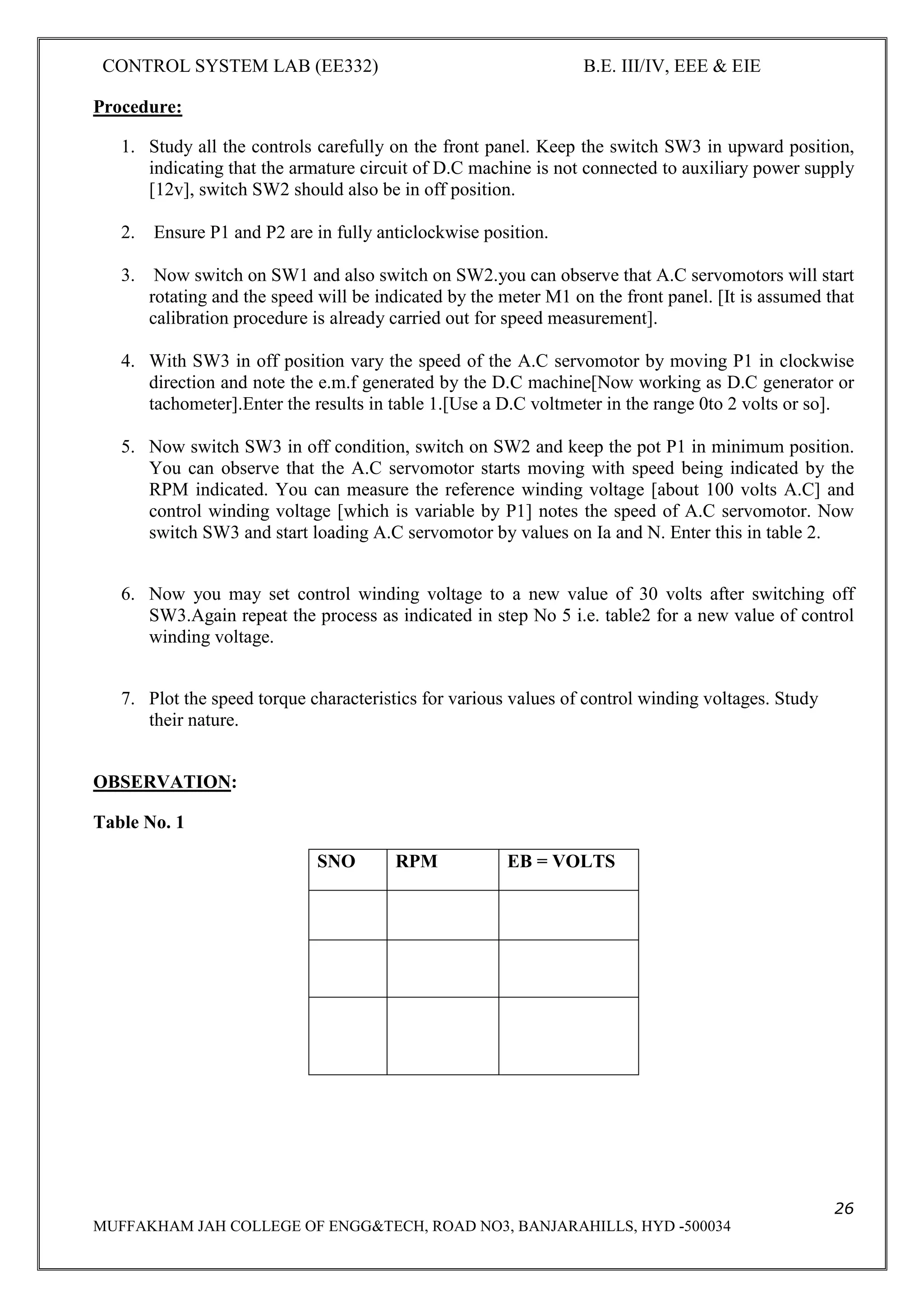 CONTROL SYSTEM LAB (EE332) B.E. III/IV, EEE & EIE
26
MUFFAKHAM JAH COLLEGE OF ENGG&TECH, ROAD NO3, BANJARAHILLS, HYD -500034
Procedure:
1. Study all the controls carefully on the front panel. Keep the switch SW3 in upward position,
indicating that the armature circuit of D.C machine is not connected to auxiliary power supply
[12v], switch SW2 should also be in off position.
2. Ensure P1 and P2 are in fully anticlockwise position.
3. Now switch on SW1 and also switch on SW2.you can observe that A.C servomotors will start
rotating and the speed will be indicated by the meter M1 on the front panel. [It is assumed that
calibration procedure is already carried out for speed measurement].
4. With SW3 in off position vary the speed of the A.C servomotor by moving P1 in clockwise
direction and note the e.m.f generated by the D.C machine[Now working as D.C generator or
tachometer].Enter the results in table 1.[Use a D.C voltmeter in the range 0to 2 volts or so].
5. Now switch SW3 in off condition, switch on SW2 and keep the pot P1 in minimum position.
You can observe that the A.C servomotor starts moving with speed being indicated by the
RPM indicated. You can measure the reference winding voltage [about 100 volts A.C] and
control winding voltage [which is variable by P1] notes the speed of A.C servomotor. Now
switch SW3 and start loading A.C servomotor by values on Ia and N. Enter this in table 2.
6. Now you may set control winding voltage to a new value of 30 volts after switching off
SW3.Again repeat the process as indicated in step No 5 i.e. table2 for a new value of control
winding voltage.
7. Plot the speed torque characteristics for various values of control winding voltages. Study
their nature.
OBSERVATION:
Table No. 1
SNO RPM EB = VOLTS
 