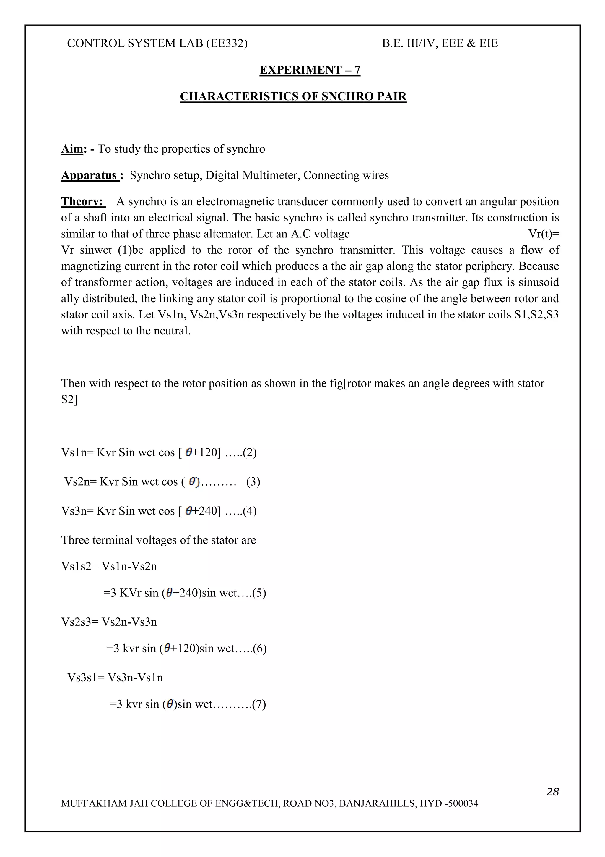 CONTROL SYSTEM LAB (EE332) B.E. III/IV, EEE & EIE
28
MUFFAKHAM JAH COLLEGE OF ENGG&TECH, ROAD NO3, BANJARAHILLS, HYD -500034
EXPERIMENT – 7
CHARACTERISTICS OF SNCHRO PAIR
Aim: - To study the properties of synchro
Apparatus : Synchro setup, Digital Multimeter, Connecting wires
Theory: A synchro is an electromagnetic transducer commonly used to convert an angular position
of a shaft into an electrical signal. The basic synchro is called synchro transmitter. Its construction is
similar to that of three phase alternator. Let an A.C voltage Vr(t)=
Vr sinwct (1)be applied to the rotor of the synchro transmitter. This voltage causes a flow of
magnetizing current in the rotor coil which produces a the air gap along the stator periphery. Because
of transformer action, voltages are induced in each of the stator coils. As the air gap flux is sinusoid
ally distributed, the linking any stator coil is proportional to the cosine of the angle between rotor and
stator coil axis. Let Vs1n, Vs2n,Vs3n respectively be the voltages induced in the stator coils S1,S2,S3
with respect to the neutral.
Then with respect to the rotor position as shown in the fig[rotor makes an angle degrees with stator
S2]
Vs1n= Kvr Sin wct cos [ +120] …..(2)
Vs2n= Kvr Sin wct cos ( ……… (3)
Vs3n= Kvr Sin wct cos [ +240] …..(4)
Three terminal voltages of the stator are
Vs1s2= Vs1n-Vs2n
=3 KVr sin ( +240)sin wct….(5)
Vs2s3= Vs2n-Vs3n
=3 kvr sin ( +120)sin wct…..(6)
Vs3s1= Vs3n-Vs1n
=3 kvr sin ( )sin wct……….(7)
 