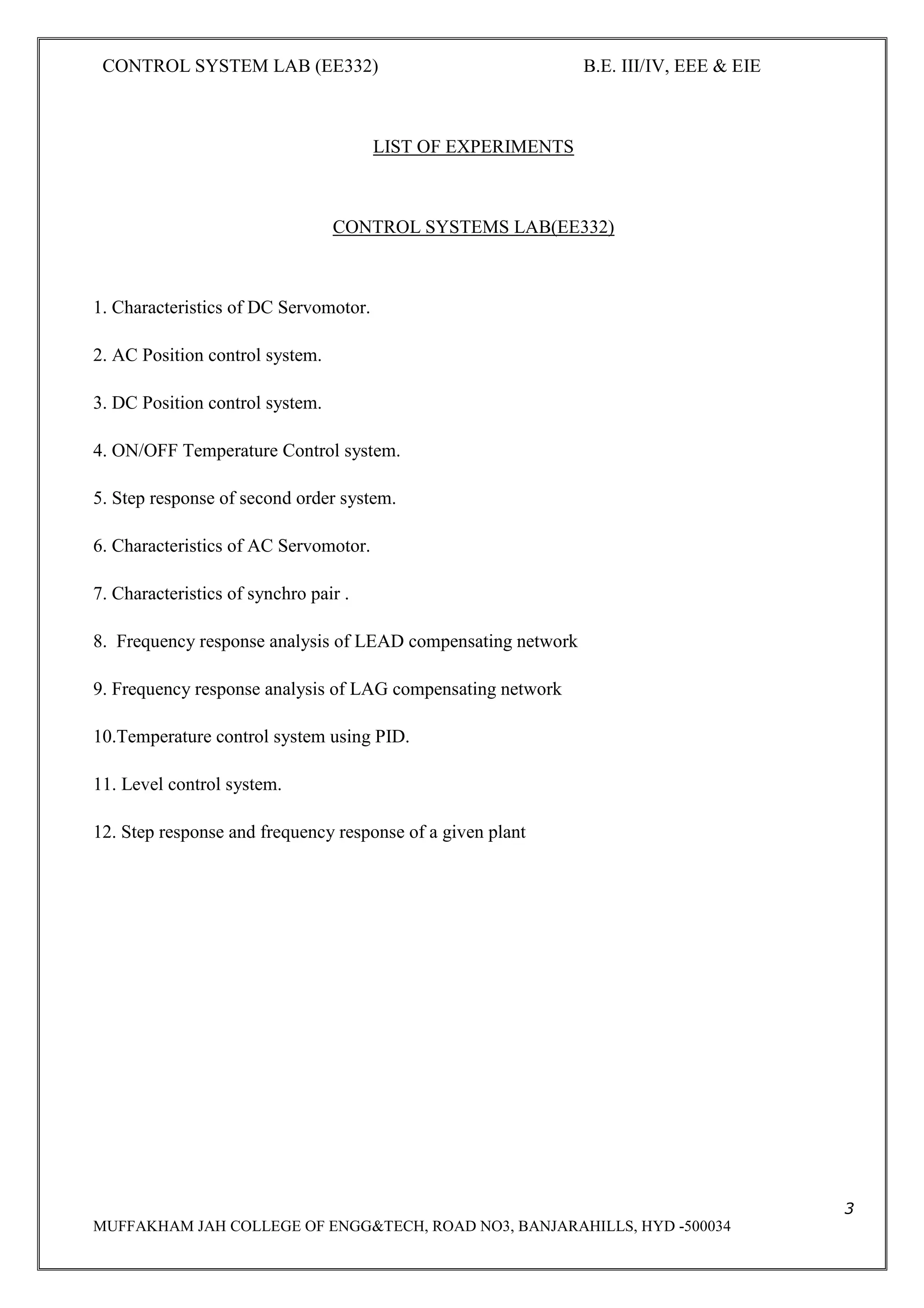 CONTROL SYSTEM LAB (EE332) B.E. III/IV, EEE & EIE
3
MUFFAKHAM JAH COLLEGE OF ENGG&TECH, ROAD NO3, BANJARAHILLS, HYD -500034
LIST OF EXPERIMENTS
CONTROL SYSTEMS LAB(EE332)
1. Characteristics of DC Servomotor.
2. AC Position control system.
3. DC Position control system.
4. ON/OFF Temperature Control system.
5. Step response of second order system.
6. Characteristics of AC Servomotor.
7. Characteristics of synchro pair .
8. Frequency response analysis of LEAD compensating network
9. Frequency response analysis of LAG compensating network
10.Temperature control system using PID.
11. Level control system.
12. Step response and frequency response of a given plant
 