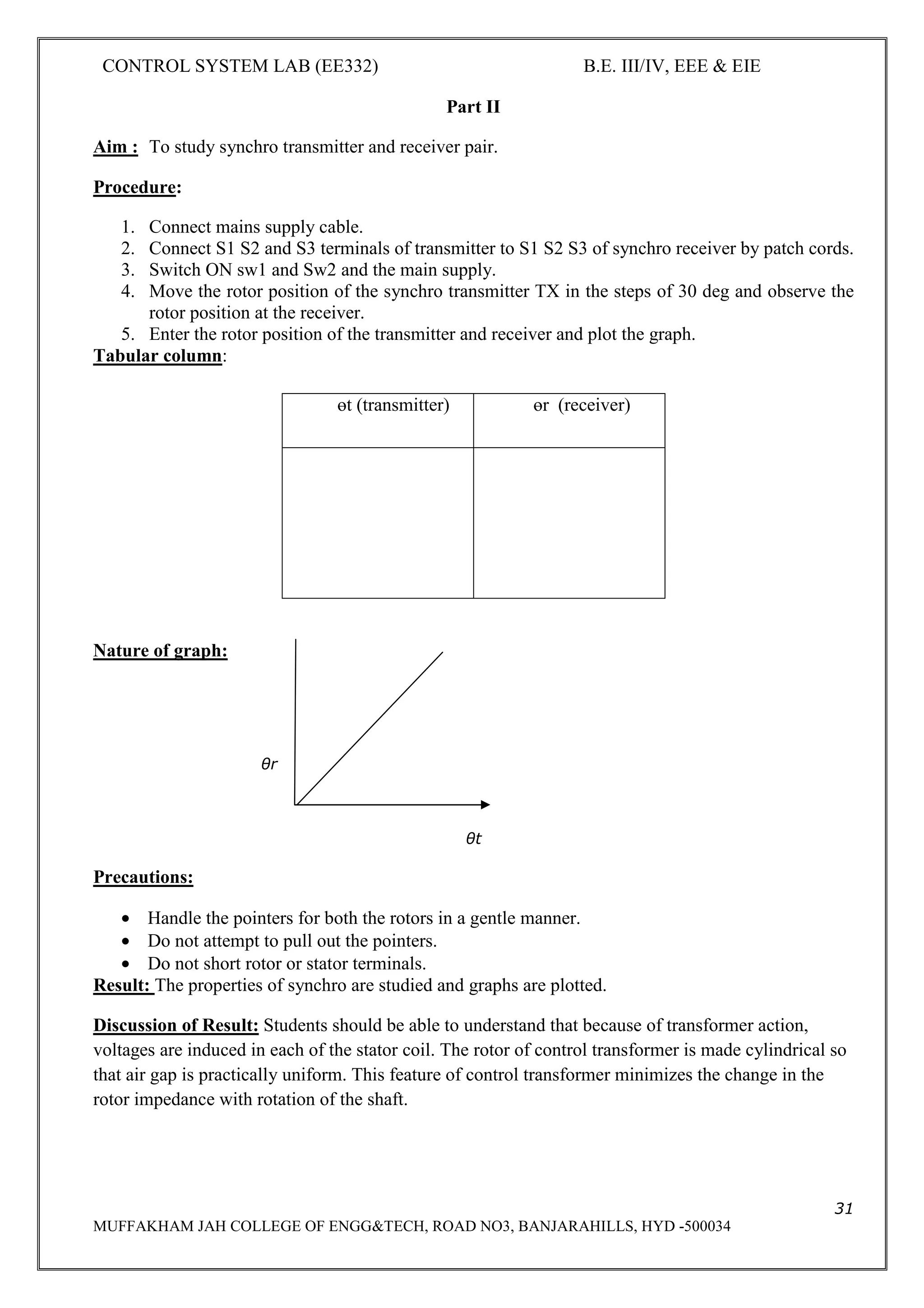 CONTROL SYSTEM LAB (EE332) B.E. III/IV, EEE & EIE
31
MUFFAKHAM JAH COLLEGE OF ENGG&TECH, ROAD NO3, BANJARAHILLS, HYD -500034
Part II
Aim : To study synchro transmitter and receiver pair.
Procedure:
1. Connect mains supply cable.
2. Connect S1 S2 and S3 terminals of transmitter to S1 S2 S3 of synchro receiver by patch cords.
3. Switch ON sw1 and Sw2 and the main supply.
4. Move the rotor position of the synchro transmitter TX in the steps of 30 deg and observe the
rotor position at the receiver.
5. Enter the rotor position of the transmitter and receiver and plot the graph.
Tabular column:
Nature of graph:
θr
θt
Precautions:
• Handle the pointers for both the rotors in a gentle manner.
• Do not attempt to pull out the pointers.
• Do not short rotor or stator terminals.
Result: The properties of synchro are studied and graphs are plotted.
Discussion of Result: Students should be able to understand that because of transformer action,
voltages are induced in each of the stator coil. The rotor of control transformer is made cylindrical so
that air gap is practically uniform. This feature of control transformer minimizes the change in the
rotor impedance with rotation of the shaft.
өt (transmitter) өr (receiver)
 