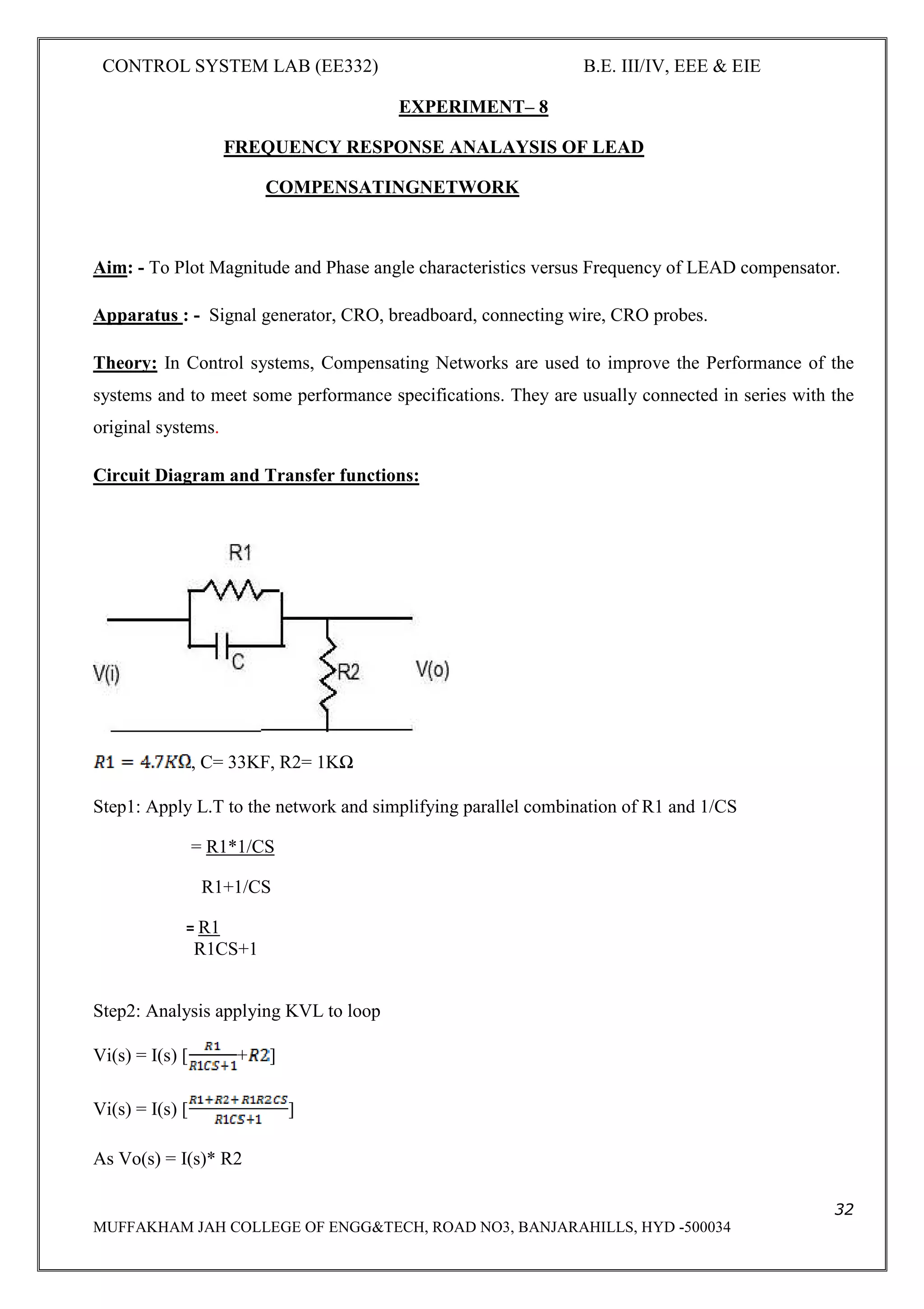 CONTROL SYSTEM LAB (EE332) B.E. III/IV, EEE & EIE
32
MUFFAKHAM JAH COLLEGE OF ENGG&TECH, ROAD NO3, BANJARAHILLS, HYD -500034
EXPERIMENT– 8
FREQUENCY RESPONSE ANALAYSIS OF LEAD
COMPENSATINGNETWORK
Aim: - To Plot Magnitude and Phase angle characteristics versus Frequency of LEAD compensator.
Apparatus : - Signal generator, CRO, breadboard, connecting wire, CRO probes.
Theory: In Control systems, Compensating Networks are used to improve the Performance of the
systems and to meet some performance specifications. They are usually connected in series with the
original systems.
Circuit Diagram and Transfer functions:
, C= 33KF, R2= 1KΩ
Step1: Apply L.T to the network and simplifying parallel combination of R1 and 1/CS
= R1*1/CS
R1+1/CS
= R1
R1CS+1
Step2: Analysis applying KVL to loop
Vi(s) = I(s) [ + ]
Vi(s) = I(s) [ ]
As Vo(s) = I(s)* R2
 