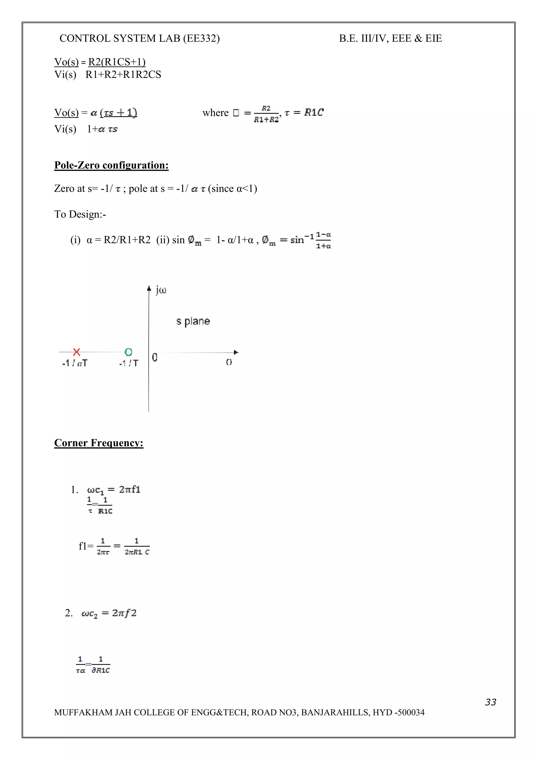 CONTROL SYSTEM LAB (EE332) B.E. III/IV, EEE & EIE
33
MUFFAKHAM JAH COLLEGE OF ENGG&TECH, ROAD NO3, BANJARAHILLS, HYD -500034
Vo(s) = R2(R1CS+1)
Vi(s) R1+R2+R1R2CS
Vo(s) = ( where ,
Vi(s) 1+
Pole-Zero configuration:
Zero at s= -1/ ; pole at s = -1/ (since α<1)
To Design:-
(i) α = R2/R1+R2 (ii) sin = 1- α/1+α ,
Corner Frequency:
1.
=
f1=
2.
=
 