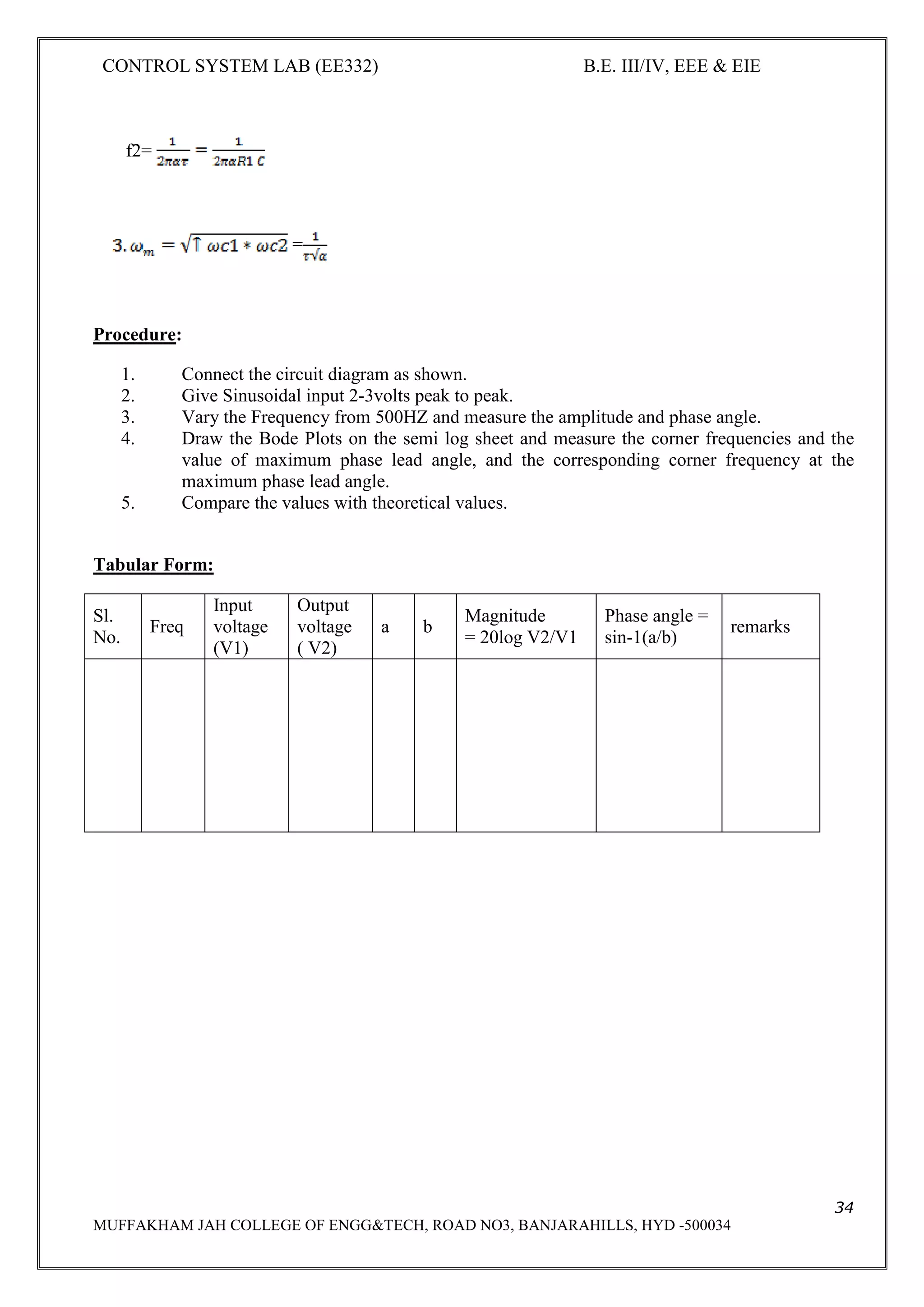 CONTROL SYSTEM LAB (EE332) B.E. III/IV, EEE & EIE
34
MUFFAKHAM JAH COLLEGE OF ENGG&TECH, ROAD NO3, BANJARAHILLS, HYD -500034
f2=
=
Procedure:
1. Connect the circuit diagram as shown.
2. Give Sinusoidal input 2-3volts peak to peak.
3. Vary the Frequency from 500HZ and measure the amplitude and phase angle.
4. Draw the Bode Plots on the semi log sheet and measure the corner frequencies and the
value of maximum phase lead angle, and the corresponding corner frequency at the
maximum phase lead angle.
5. Compare the values with theoretical values.
Tabular Form:
Sl.
No.
Freq
Input
voltage
(V1)
Output
voltage
( V2)
a b
Magnitude
= 20log V2/V1
Phase angle =
sin-1(a/b)
remarks
 