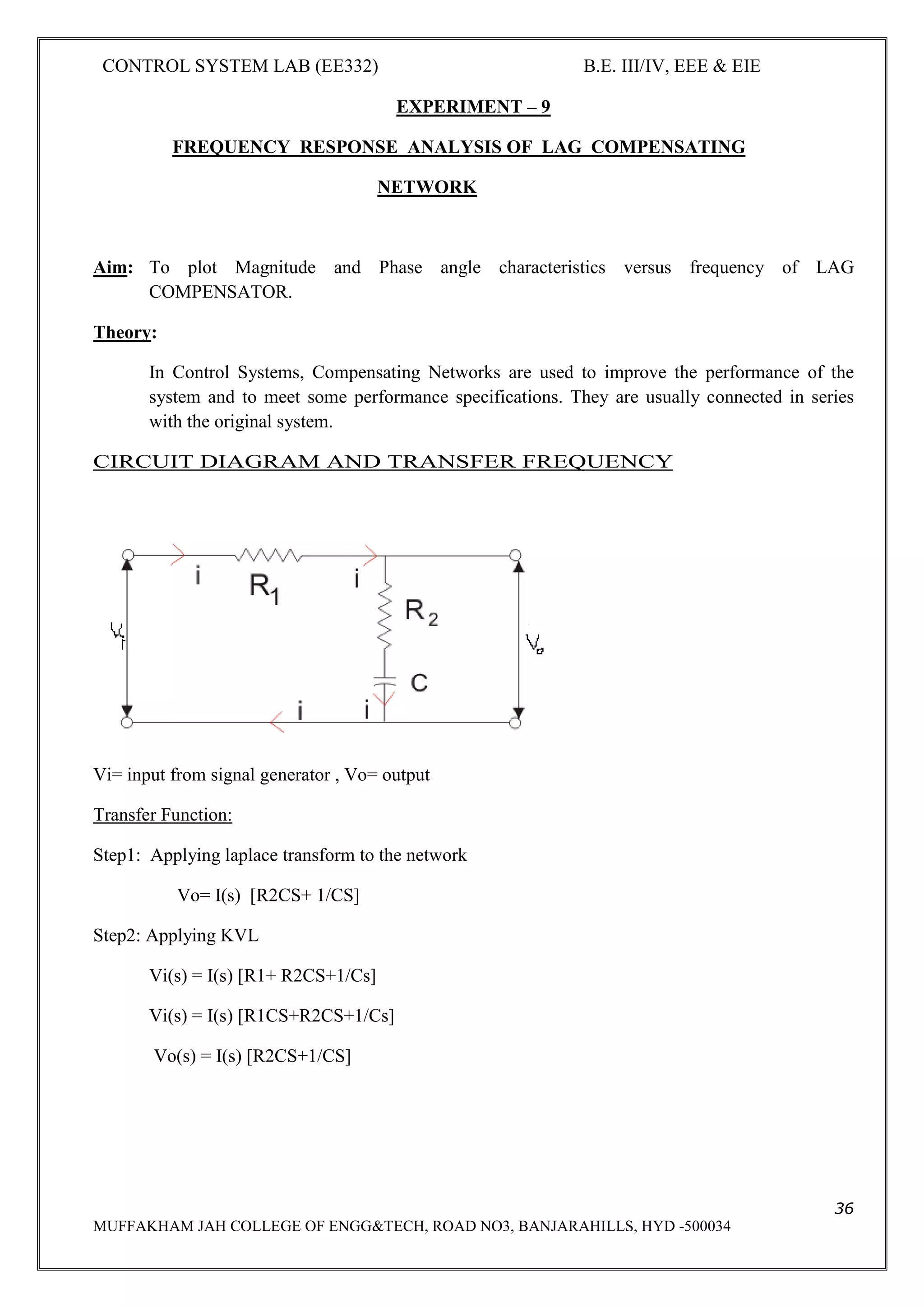 CONTROL SYSTEM LAB (EE332) B.E. III/IV, EEE & EIE
36
MUFFAKHAM JAH COLLEGE OF ENGG&TECH, ROAD NO3, BANJARAHILLS, HYD -500034
EXPERIMENT – 9
FREQUENCY RESPONSE ANALYSIS OF LAG COMPENSATING
NETWORK
Aim: To plot Magnitude and Phase angle characteristics versus frequency of LAG
COMPENSATOR.
Theory:
In Control Systems, Compensating Networks are used to improve the performance of the
system and to meet some performance specifications. They are usually connected in series
with the original system.
CIRCUIT DIAGRAM AND TRANSFER FREQUENCY
Vi= input from signal generator , Vo= output
Transfer Function:
Step1: Applying laplace transform to the network
Vo= I(s) [R2CS+ 1/CS]
Step2: Applying KVL
Vi(s) = I(s) [R1+ R2CS+1/Cs]
Vi(s) = I(s) [R1CS+R2CS+1/Cs]
Vo(s) = I(s) [R2CS+1/CS]
 