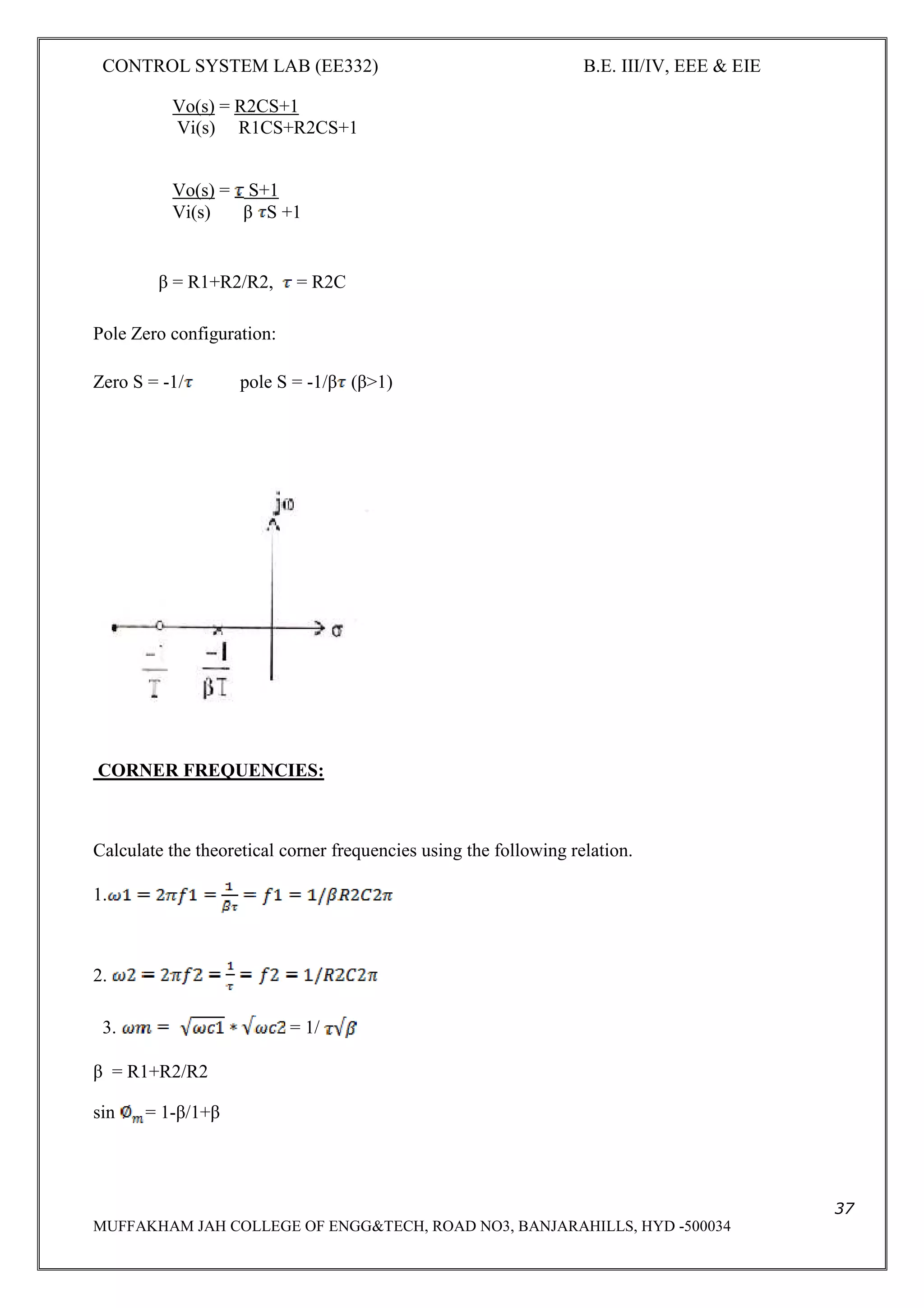 CONTROL SYSTEM LAB (EE332) B.E. III/IV, EEE & EIE
37
MUFFAKHAM JAH COLLEGE OF ENGG&TECH, ROAD NO3, BANJARAHILLS, HYD -500034
Vo(s) = R2CS+1
Vi(s) R1CS+R2CS+1
Vo(s) = S+1
Vi(s) β S +1
β = R1+R2/R2, = R2C
Pole Zero configuration:
Zero S = -1/ pole S = -1/β (β>1)
CORNER FREQUENCIES:
Calculate the theoretical corner frequencies using the following relation.
1.
2.
3. = 1/
β = R1+R2/R2
sin = 1-β/1+β
 