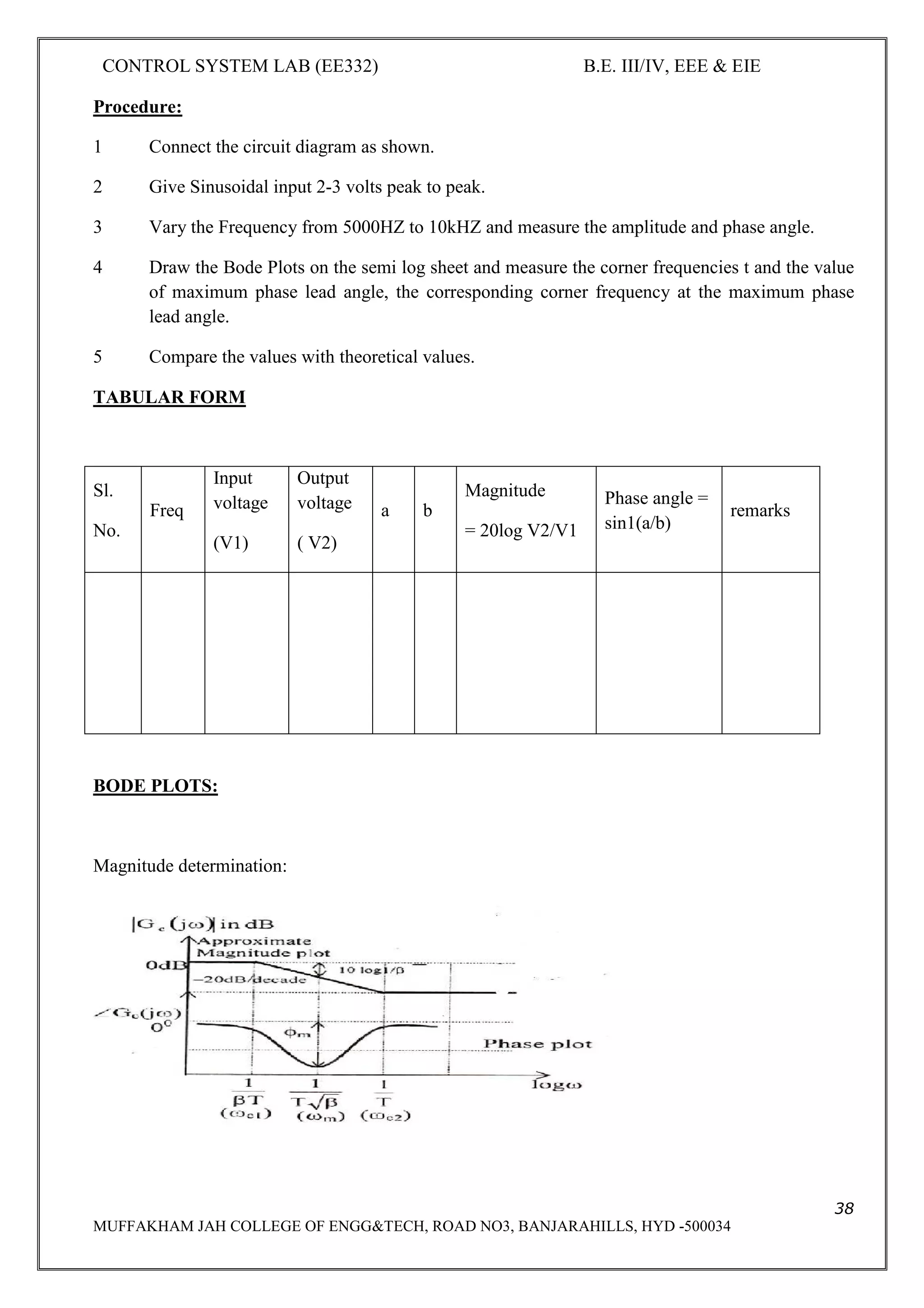 CONTROL SYSTEM LAB (EE332) B.E. III/IV, EEE & EIE
38
MUFFAKHAM JAH COLLEGE OF ENGG&TECH, ROAD NO3, BANJARAHILLS, HYD -500034
Procedure:
1 Connect the circuit diagram as shown.
2 Give Sinusoidal input 2-3 volts peak to peak.
3 Vary the Frequency from 5000HZ to 10kHZ and measure the amplitude and phase angle.
4 Draw the Bode Plots on the semi log sheet and measure the corner frequencies t and the value
of maximum phase lead angle, the corresponding corner frequency at the maximum phase
lead angle.
5 Compare the values with theoretical values.
TABULAR FORM
Sl.
No.
Freq
Input
voltage
(V1)
Output
voltage
( V2)
a b
Magnitude
= 20log V2/V1
Phase angle =
sin1(a/b)
remarks
BODE PLOTS:
Magnitude determination:
 