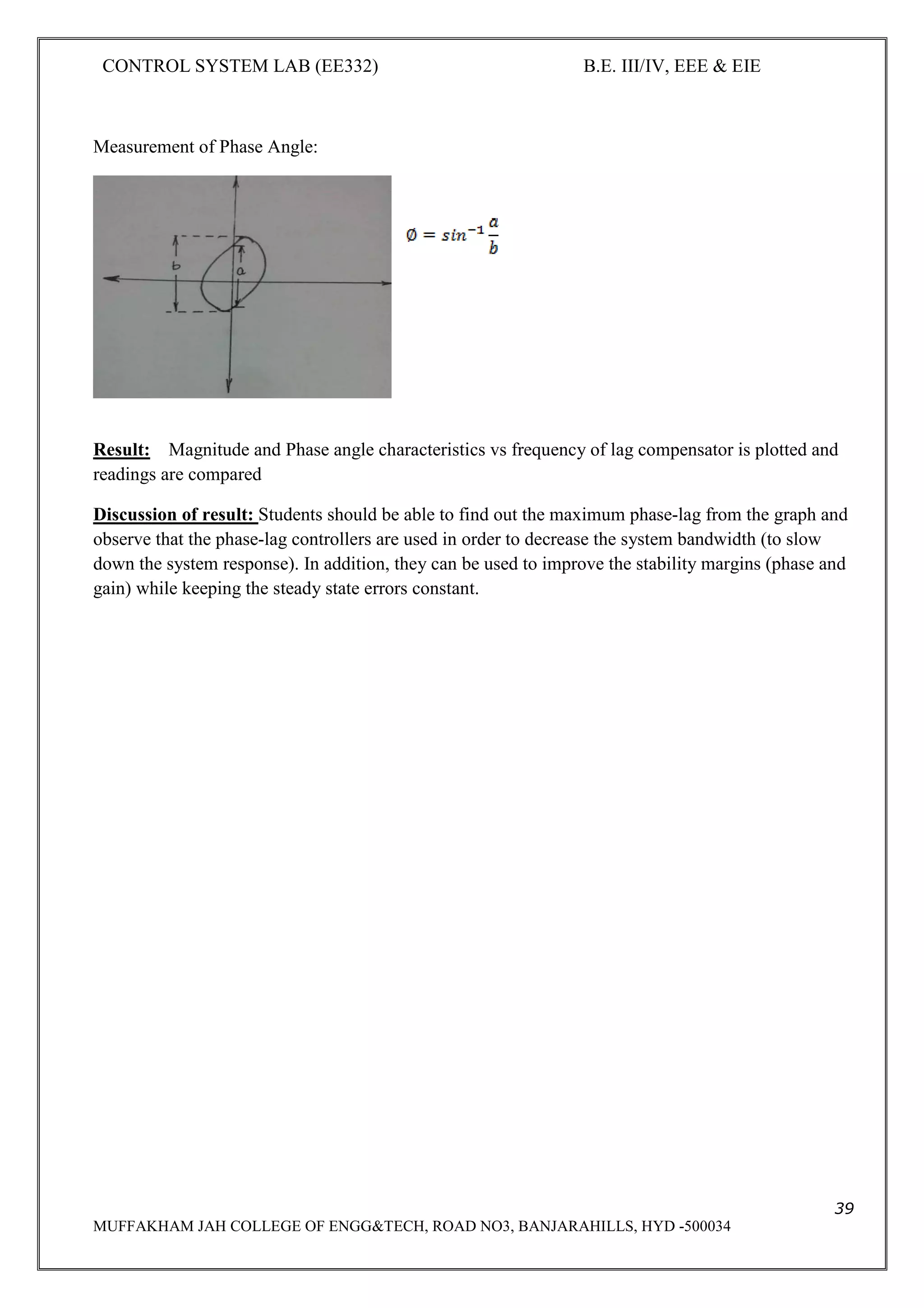 CONTROL SYSTEM LAB (EE332) B.E. III/IV, EEE & EIE
39
MUFFAKHAM JAH COLLEGE OF ENGG&TECH, ROAD NO3, BANJARAHILLS, HYD -500034
Measurement of Phase Angle:
Result: Magnitude and Phase angle characteristics vs frequency of lag compensator is plotted and
readings are compared
Discussion of result: Students should be able to find out the maximum phase-lag from the graph and
observe that the phase-lag controllers are used in order to decrease the system bandwidth (to slow
down the system response). In addition, they can be used to improve the stability margins (phase and
gain) while keeping the steady state errors constant.
 