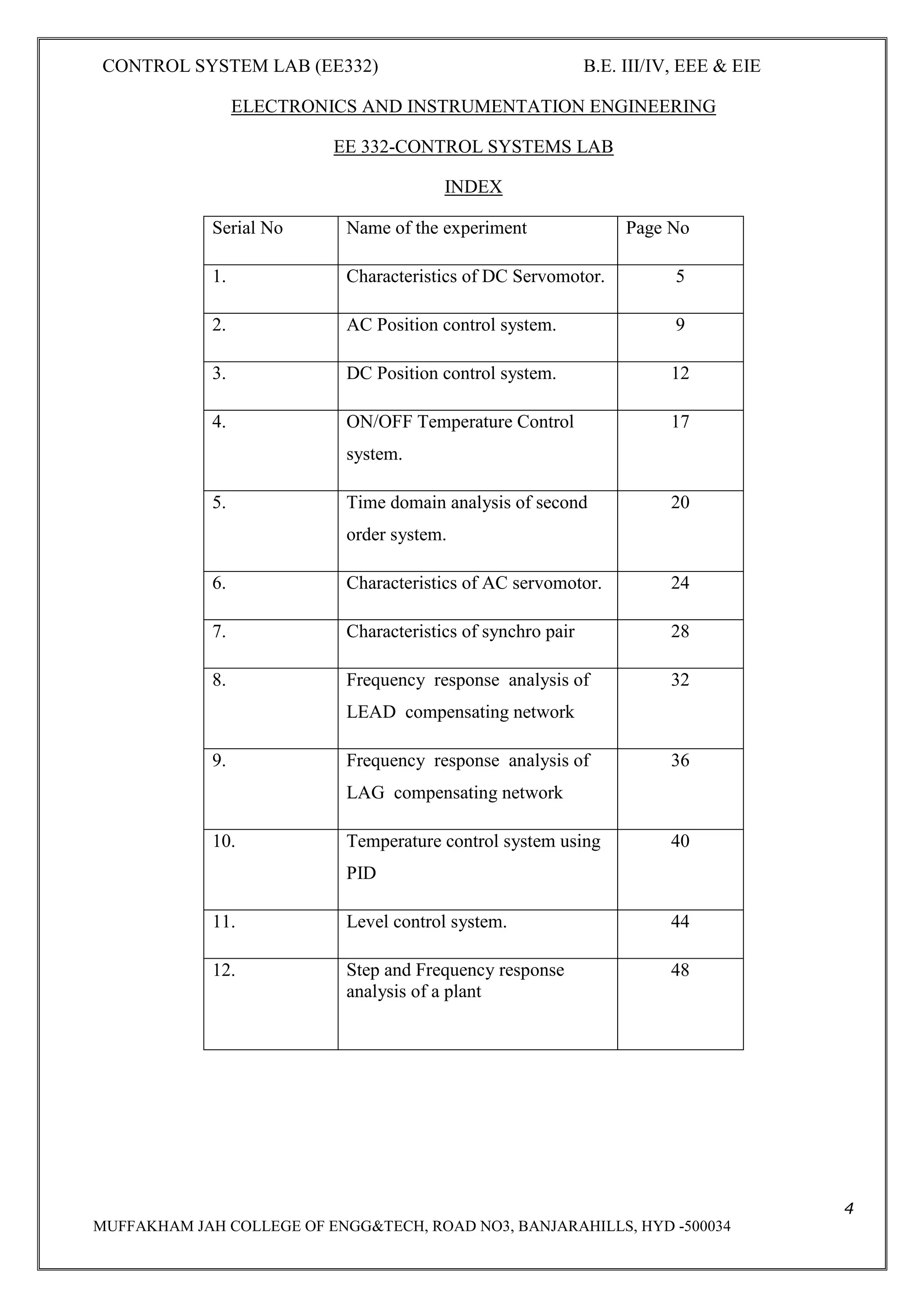 CONTROL SYSTEM LAB (EE332) B.E. III/IV, EEE & EIE
4
MUFFAKHAM JAH COLLEGE OF ENGG&TECH, ROAD NO3, BANJARAHILLS, HYD -500034
ELECTRONICS AND INSTRUMENTATION ENGINEERING
EE 332-CONTROL SYSTEMS LAB
INDEX
Serial No Name of the experiment Page No
1. Characteristics of DC Servomotor. 5
2. AC Position control system. 9
3. DC Position control system. 12
4. ON/OFF Temperature Control
system.
17
5. Time domain analysis of second
order system.
20
6. Characteristics of AC servomotor. 24
7. Characteristics of synchro pair 28
8. Frequency response analysis of
LEAD compensating network
32
9. Frequency response analysis of
LAG compensating network
36
10. Temperature control system using
PID
40
11. Level control system. 44
12. Step and Frequency response
analysis of a plant
48
 