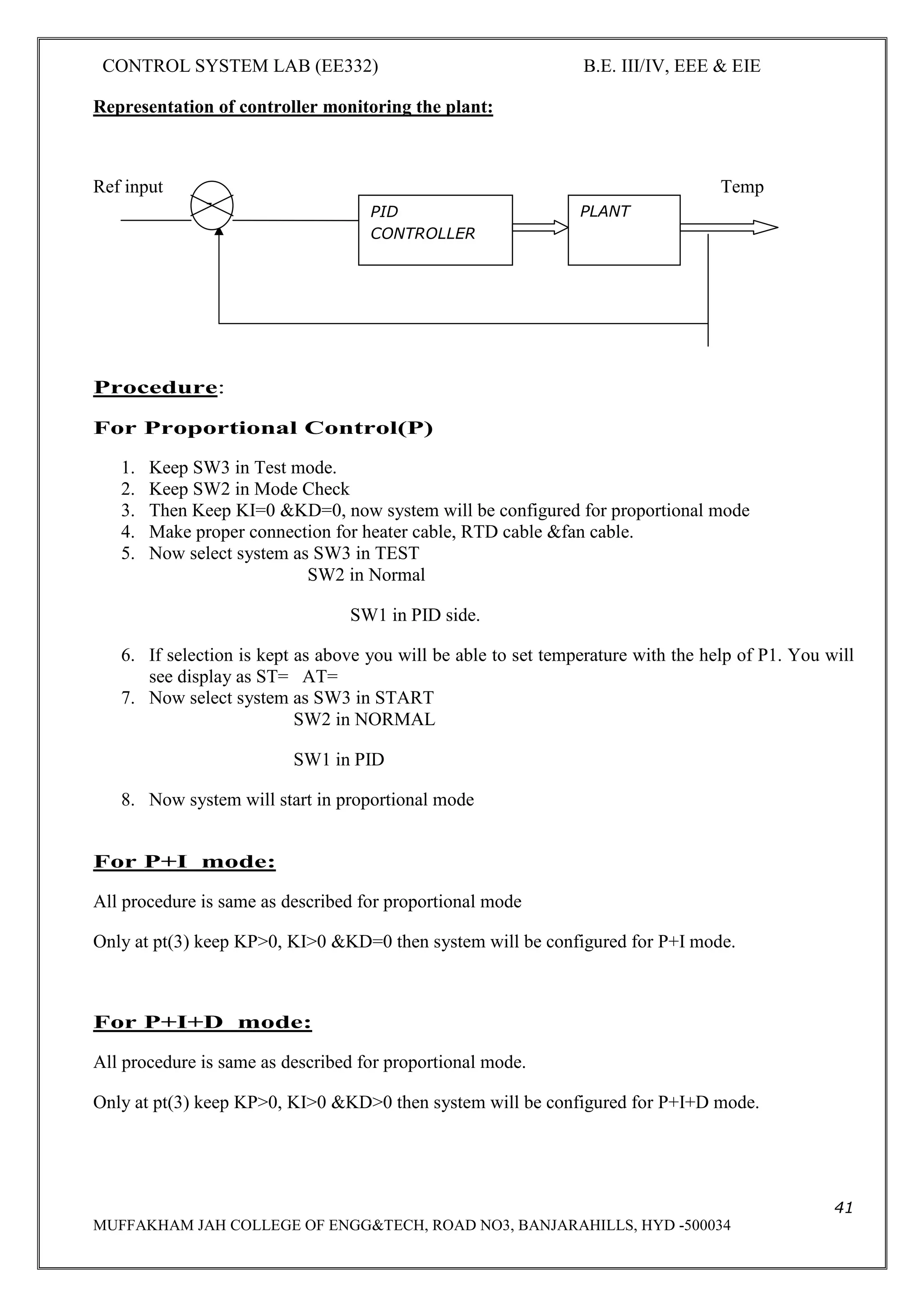 CONTROL SYSTEM LAB (EE332) B.E. III/IV, EEE & EIE
41
MUFFAKHAM JAH COLLEGE OF ENGG&TECH, ROAD NO3, BANJARAHILLS, HYD -500034
Representation of controller monitoring the plant:
Ref input Temp
Procedure:
For Proportional Control(P)
1. Keep SW3 in Test mode.
2. Keep SW2 in Mode Check
3. Then Keep KI=0 &KD=0, now system will be configured for proportional mode
4. Make proper connection for heater cable, RTD cable &fan cable.
5. Now select system as SW3 in TEST
SW2 in Normal
SW1 in PID side.
6. If selection is kept as above you will be able to set temperature with the help of P1. You will
see display as ST= AT=
7. Now select system as SW3 in START
SW2 in NORMAL
SW1 in PID
8. Now system will start in proportional mode
For P+I mode:
All procedure is same as described for proportional mode
Only at pt(3) keep KP>0, KI>0 &KD=0 then system will be configured for P+I mode.
For P+I+D mode:
All procedure is same as described for proportional mode.
Only at pt(3) keep KP>0, KI>0 &KD>0 then system will be configured for P+I+D mode.
PID
CONTROLLER
PLANT
-
 