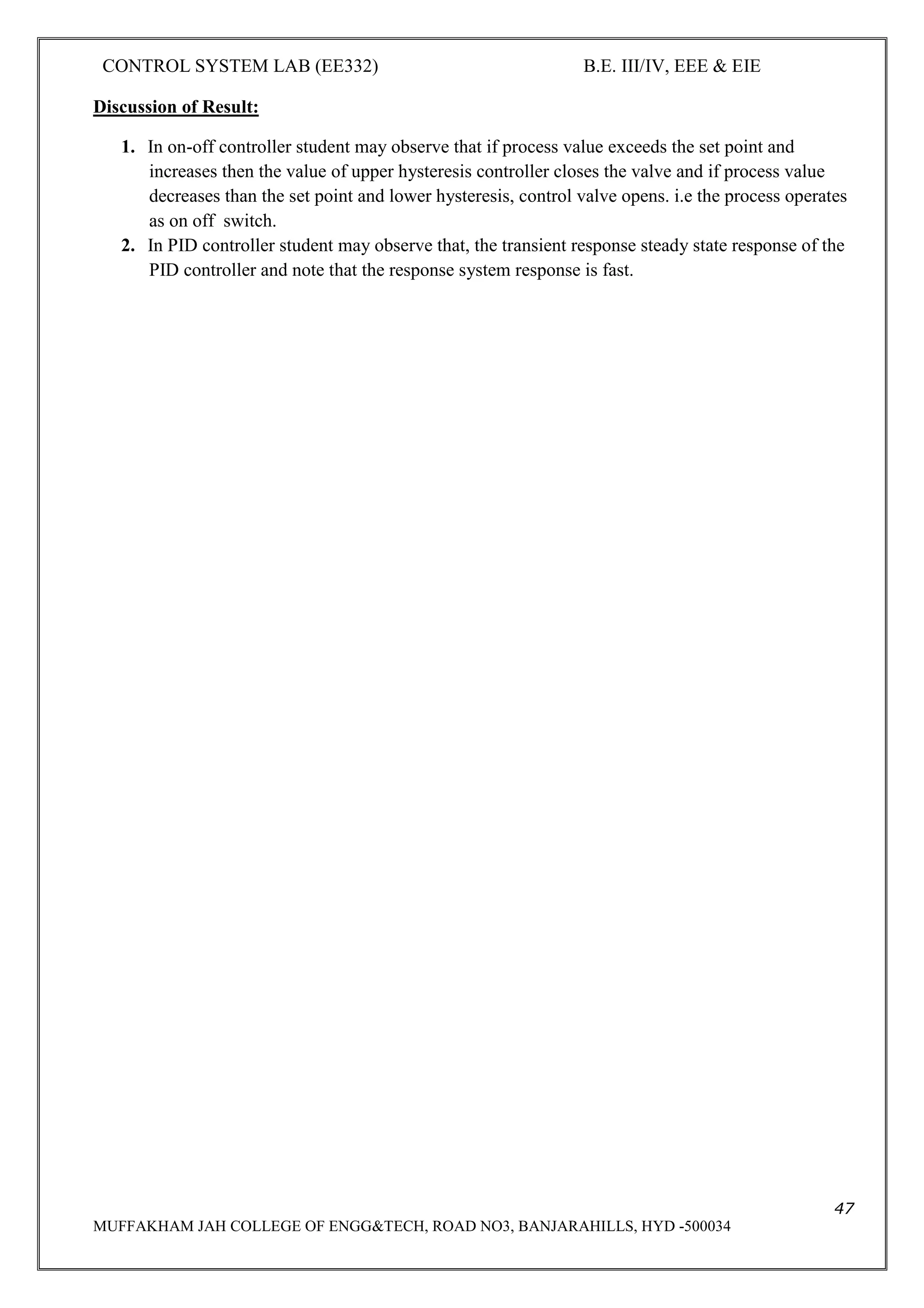 CONTROL SYSTEM LAB (EE332) B.E. III/IV, EEE & EIE
47
MUFFAKHAM JAH COLLEGE OF ENGG&TECH, ROAD NO3, BANJARAHILLS, HYD -500034
Discussion of Result:
1. In on-off controller student may observe that if process value exceeds the set point and
increases then the value of upper hysteresis controller closes the valve and if process value
decreases than the set point and lower hysteresis, control valve opens. i.e the process operates
as on off switch.
2. In PID controller student may observe that, the transient response steady state response of the
PID controller and note that the response system response is fast.
 
