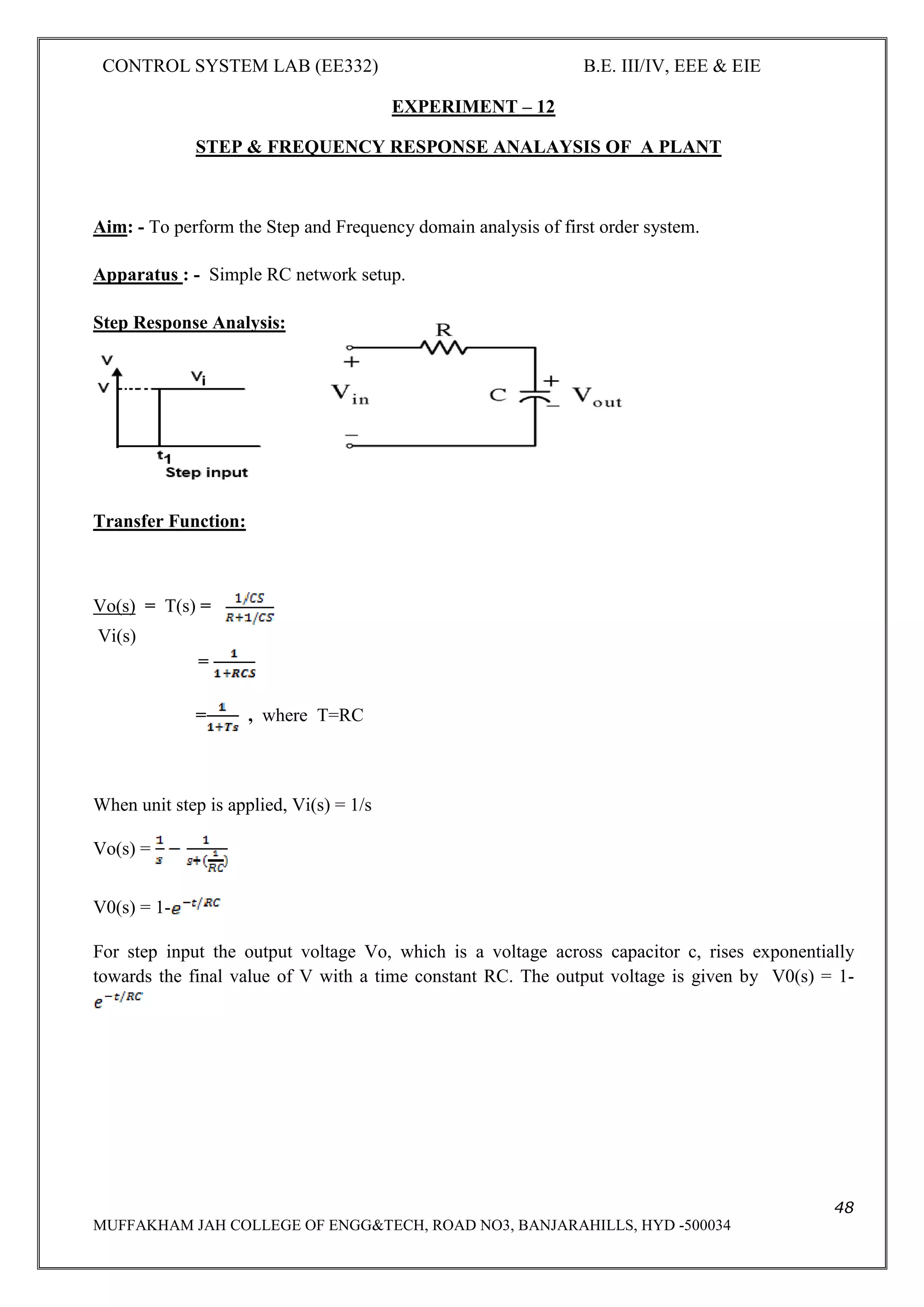 CONTROL SYSTEM LAB (EE332) B.E. III/IV, EEE & EIE
48
MUFFAKHAM JAH COLLEGE OF ENGG&TECH, ROAD NO3, BANJARAHILLS, HYD -500034
EXPERIMENT – 12
STEP & FREQUENCY RESPONSE ANALAYSIS OF A PLANT
Aim: - To perform the Step and Frequency domain analysis of first order system.
Apparatus : - Simple RC network setup.
Step Response Analysis:
Transfer Function:
Vo(s) = T(s) =
Vi(s)
=
= , where T=RC
When unit step is applied, Vi(s) = 1/s
Vo(s) =
V0(s) = 1-
For step input the output voltage Vo, which is a voltage across capacitor c, rises exponentially
towards the final value of V with a time constant RC. The output voltage is given by V0(s) = 1-
 