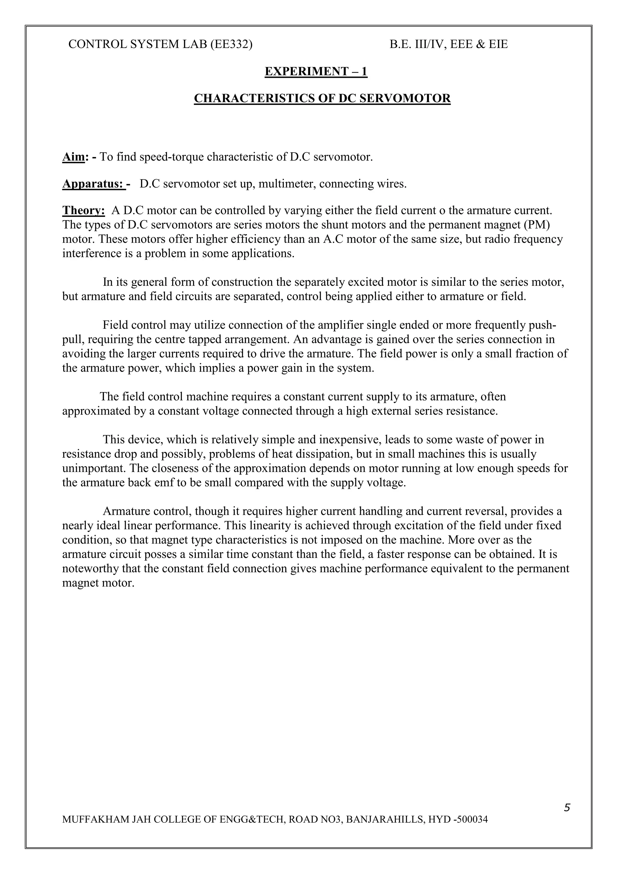 CONTROL SYSTEM LAB (EE332) B.E. III/IV, EEE & EIE
5
MUFFAKHAM JAH COLLEGE OF ENGG&TECH, ROAD NO3, BANJARAHILLS, HYD -500034
EXPERIMENT – 1
CHARACTERISTICS OF DC SERVOMOTOR
Aim: - To find speed-torque characteristic of D.C servomotor.
Apparatus: - D.C servomotor set up, multimeter, connecting wires.
Theory: A D.C motor can be controlled by varying either the field current o the armature current.
The types of D.C servomotors are series motors the shunt motors and the permanent magnet (PM)
motor. These motors offer higher efficiency than an A.C motor of the same size, but radio frequency
interference is a problem in some applications.
In its general form of construction the separately excited motor is similar to the series motor,
but armature and field circuits are separated, control being applied either to armature or field.
Field control may utilize connection of the amplifier single ended or more frequently push-
pull, requiring the centre tapped arrangement. An advantage is gained over the series connection in
avoiding the larger currents required to drive the armature. The field power is only a small fraction of
the armature power, which implies a power gain in the system.
The field control machine requires a constant current supply to its armature, often
approximated by a constant voltage connected through a high external series resistance.
This device, which is relatively simple and inexpensive, leads to some waste of power in
resistance drop and possibly, problems of heat dissipation, but in small machines this is usually
unimportant. The closeness of the approximation depends on motor running at low enough speeds for
the armature back emf to be small compared with the supply voltage.
Armature control, though it requires higher current handling and current reversal, provides a
nearly ideal linear performance. This linearity is achieved through excitation of the field under fixed
condition, so that magnet type characteristics is not imposed on the machine. More over as the
armature circuit posses a similar time constant than the field, a faster response can be obtained. It is
noteworthy that the constant field connection gives machine performance equivalent to the permanent
magnet motor.
 