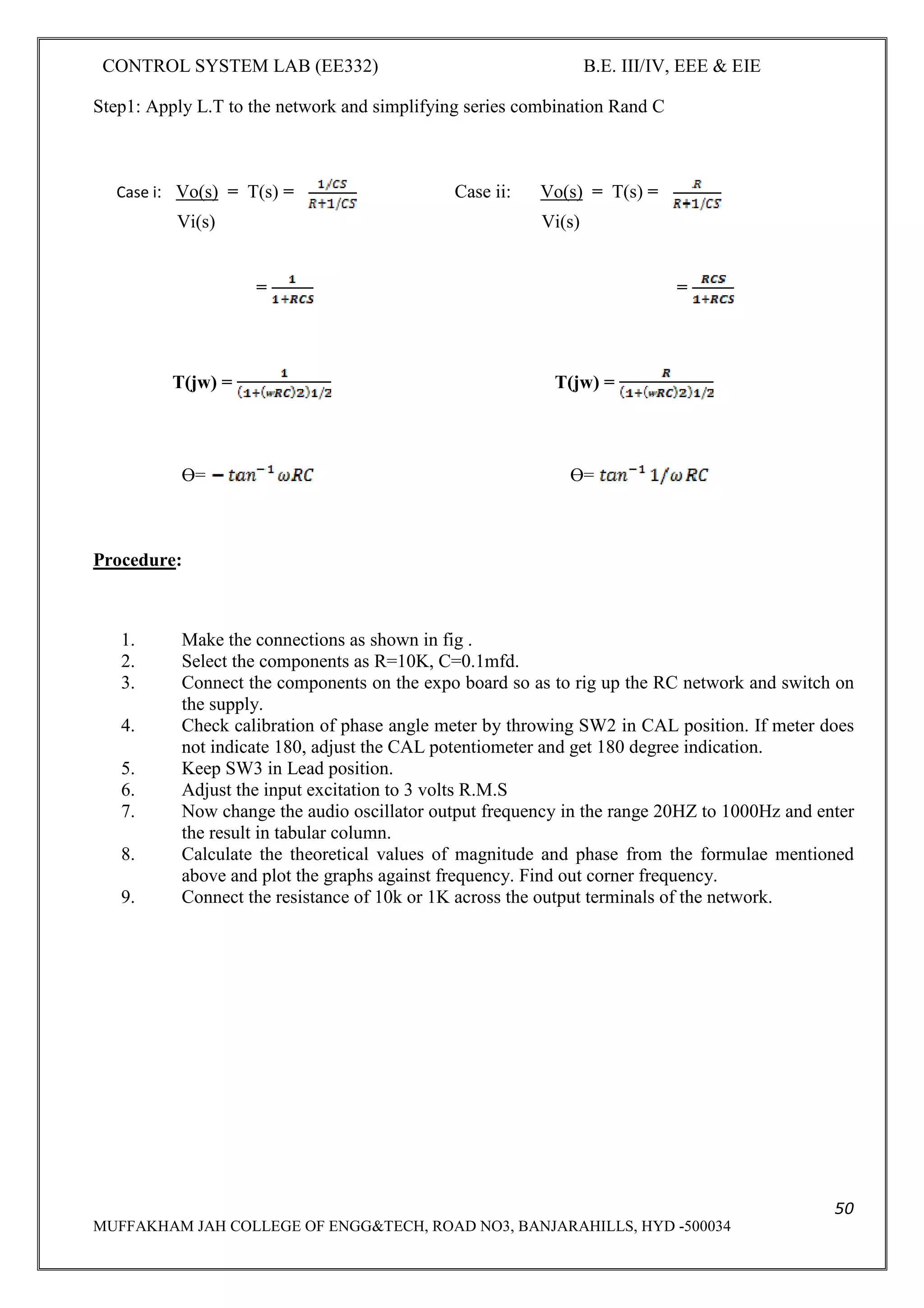 CONTROL SYSTEM LAB (EE332) B.E. III/IV, EEE & EIE
50
MUFFAKHAM JAH COLLEGE OF ENGG&TECH, ROAD NO3, BANJARAHILLS, HYD -500034
Step1: Apply L.T to the network and simplifying series combination Rand C
Case i: Vo(s) = T(s) = Case ii: Vo(s) = T(s) =
Vi(s) Vi(s)
= =
T(jw) = T(jw) =
ϴ= ϴ=
Procedure:
1. Make the connections as shown in fig .
2. Select the components as R=10K, C=0.1mfd.
3. Connect the components on the expo board so as to rig up the RC network and switch on
the supply.
4. Check calibration of phase angle meter by throwing SW2 in CAL position. If meter does
not indicate 180, adjust the CAL potentiometer and get 180 degree indication.
5. Keep SW3 in Lead position.
6. Adjust the input excitation to 3 volts R.M.S
7. Now change the audio oscillator output frequency in the range 20HZ to 1000Hz and enter
the result in tabular column.
8. Calculate the theoretical values of magnitude and phase from the formulae mentioned
above and plot the graphs against frequency. Find out corner frequency.
9. Connect the resistance of 10k or 1K across the output terminals of the network.
 