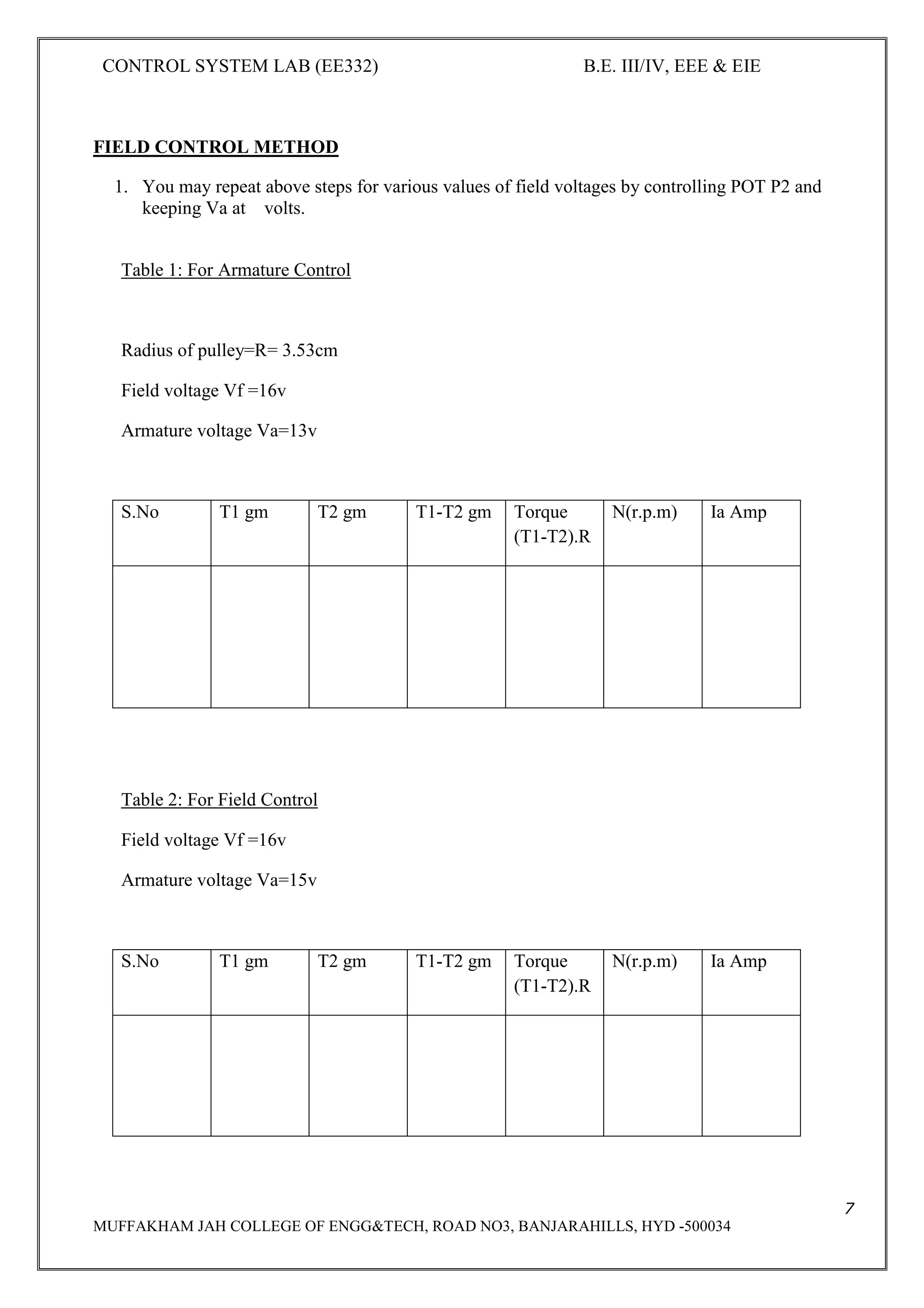 CONTROL SYSTEM LAB (EE332) B.E. III/IV, EEE & EIE
7
MUFFAKHAM JAH COLLEGE OF ENGG&TECH, ROAD NO3, BANJARAHILLS, HYD -500034
FIELD CONTROL METHOD
1. You may repeat above steps for various values of field voltages by controlling POT P2 and
keeping Va at volts.
Table 1: For Armature Control
Radius of pulley=R= 3.53cm
Field voltage Vf =16v
Armature voltage Va=13v
S.No T1 gm T2 gm T1-T2 gm Torque
(T1-T2).R
N(r.p.m) Ia Amp
Table 2: For Field Control
Field voltage Vf =16v
Armature voltage Va=15v
S.No T1 gm T2 gm T1-T2 gm Torque
(T1-T2).R
N(r.p.m) Ia Amp
 