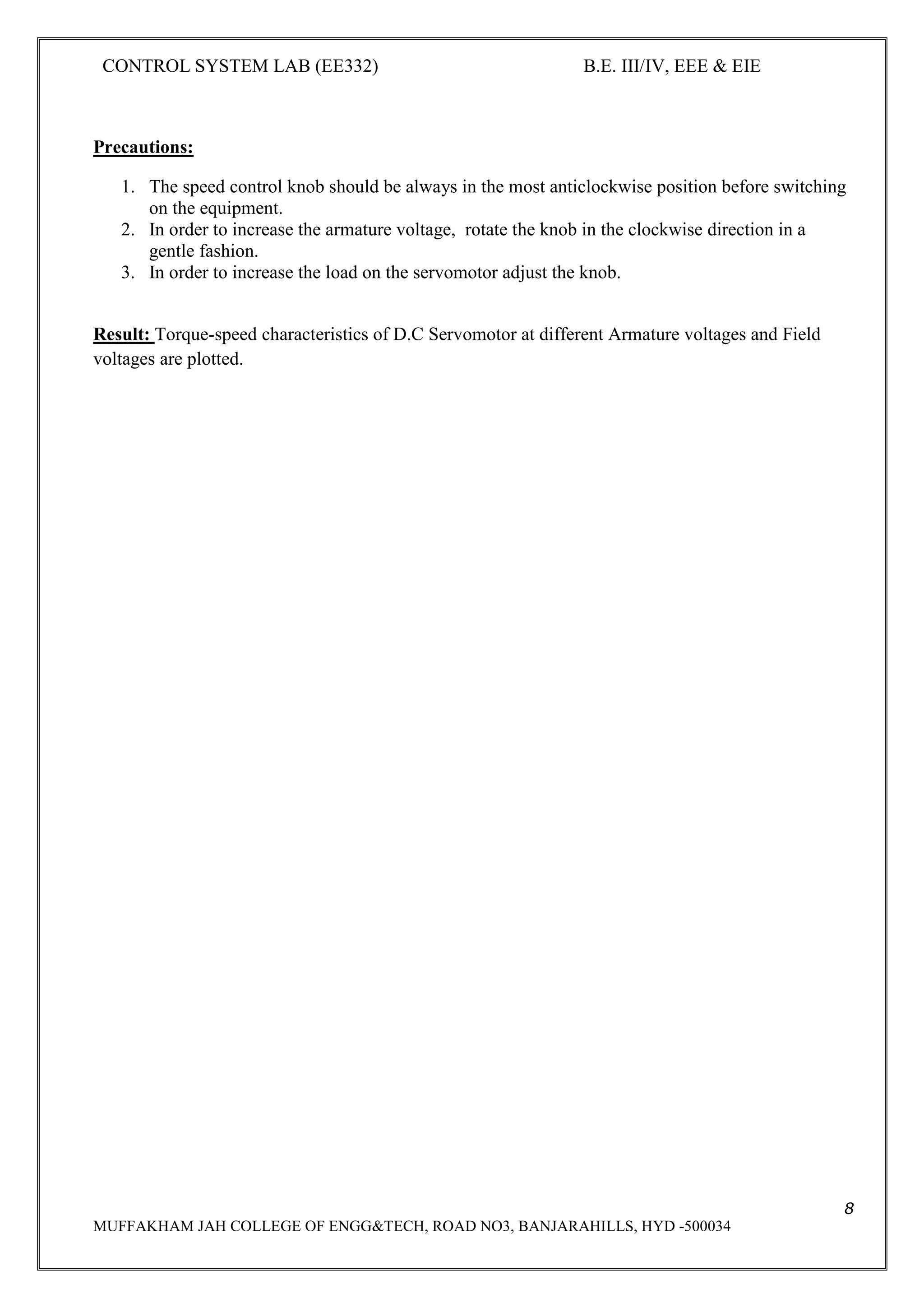 CONTROL SYSTEM LAB (EE332) B.E. III/IV, EEE & EIE
8
MUFFAKHAM JAH COLLEGE OF ENGG&TECH, ROAD NO3, BANJARAHILLS, HYD -500034
Precautions:
1. The speed control knob should be always in the most anticlockwise position before switching
on the equipment.
2. In order to increase the armature voltage, rotate the knob in the clockwise direction in a
gentle fashion.
3. In order to increase the load on the servomotor adjust the knob.
Result: Torque-speed characteristics of D.C Servomotor at different Armature voltages and Field
voltages are plotted.
 