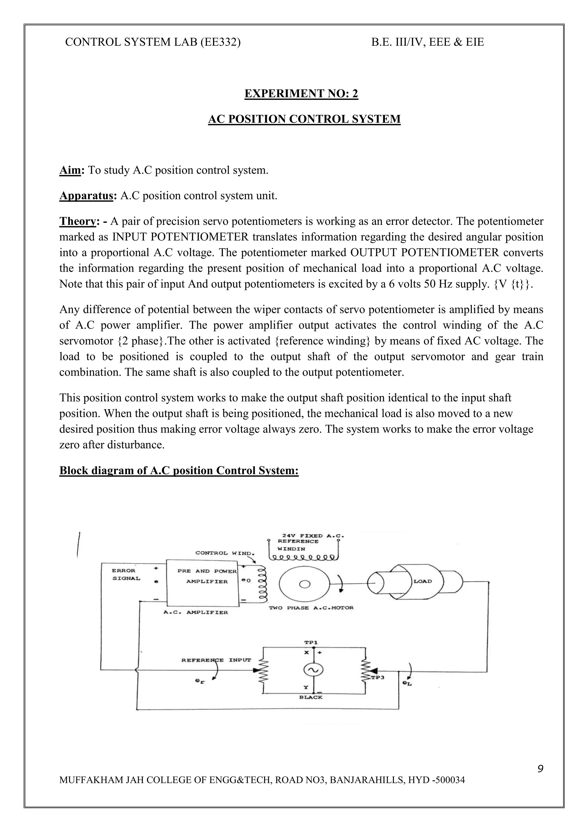 CONTROL SYSTEM LAB (EE332) B.E. III/IV, EEE & EIE
9
MUFFAKHAM JAH COLLEGE OF ENGG&TECH, ROAD NO3, BANJARAHILLS, HYD -500034
EXPERIMENT NO: 2
AC POSITION CONTROL SYSTEM
Aim: To study A.C position control system.
Apparatus: A.C position control system unit.
Theory: - A pair of precision servo potentiometers is working as an error detector. The potentiometer
marked as INPUT POTENTIOMETER translates information regarding the desired angular position
into a proportional A.C voltage. The potentiometer marked OUTPUT POTENTIOMETER converts
the information regarding the present position of mechanical load into a proportional A.C voltage.
Note that this pair of input And output potentiometers is excited by a 6 volts 50 Hz supply. {V {t}}.
Any difference of potential between the wiper contacts of servo potentiometer is amplified by means
of A.C power amplifier. The power amplifier output activates the control winding of the A.C
servomotor {2 phase}.The other is activated {reference winding} by means of fixed AC voltage. The
load to be positioned is coupled to the output shaft of the output servomotor and gear train
combination. The same shaft is also coupled to the output potentiometer.
This position control system works to make the output shaft position identical to the input shaft
position. When the output shaft is being positioned, the mechanical load is also moved to a new
desired position thus making error voltage always zero. The system works to make the error voltage
zero after disturbance.
Block diagram of A.C position Control System:
 
