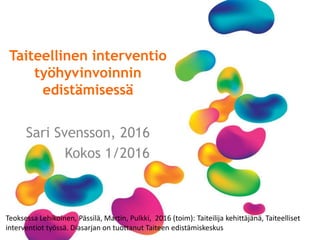 Taiteellinen interventio
työhyvinvoinnin
edistämisessä
Sari Svensson, 2016
Kokos 1/2016
Teoksessa Lehikoinen, Pässilä, Martin, Pulkki, 2016 (toim): Taiteilija kehittäjänä, Taiteelliset
interventiot työssä. Diasarjan on tuottanut Taiteen edistämiskeskus
 