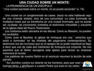 UNA CIUDAD SOBRE UN MONTE:
   LA PROMINENCIA DE UN DISCIPULO
“ Una cuidad asentada sobre un monte, no se puede esconder” (v. 14).

  Una ciudad es un conglomerado de casas. Jesús no esta hablando aquí
de una vivienda aislada, sino de una comunidad. La casa iluminada se
multiplica hasta que se transforma en una ciudad iluminada, que no puede
ser ocultada: tal crecimiento simboliza el testimonio irresistible y creciente
de la iglesia ideal del Nuevo Testamento.
  Los cristianos están ubicados en las alturas. Como su Maestro, no pueden
ser ocultados.
  Como Juan el Bautista, la iglesia de Antioquia era una “ antorcha que
ardía e iluminaba” en las tinieblas del paganismo contemporáneo. Su
testimonio era tan luminoso que en el apogeo de su poder espiritual se llego
a decir que uno de cada dos habitantes de Antioquia era creyente. No nos
asombra que el Señor escogiera esta iglesia para lanzar su empresa
misionera al mundo.
  Las palabras de nuestro Señor en el versículo resumen la lección de este
párrafo:
  “ Así alumbre vuestra luz delante de los hombres, para que vean vuestras
buenas obras, y glorifiquen a vuestro Padre que esta en los cielos.”
     WWW.ANTORCHADELAFE.CL
 