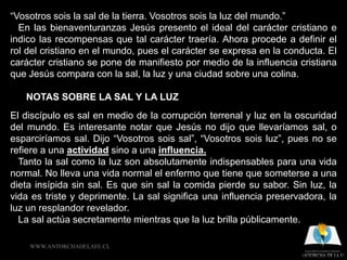 “Vosotros sois la sal de la tierra. Vosotros sois la luz del mundo.”
  En las bienaventuranzas Jesús presento el ideal del carácter cristiano e
indico las recompensas que tal carácter traería. Ahora procede a definir el
rol del cristiano en el mundo, pues el carácter se expresa en la conducta. El
carácter cristiano se pone de manifiesto por medio de la influencia cristiana
que Jesús compara con la sal, la luz y una ciudad sobre una colina.

   NOTAS SOBRE LA SAL Y LA LUZ
El discípulo es sal en medio de la corrupción terrenal y luz en la oscuridad
del mundo. Es interesante notar que Jesús no dijo que llevaríamos sal, o
esparciríamos sal. Dijo “Vosotros sois sal”, “Vosotros sois luz”, pues no se
refiere a una actividad sino a una influencia.
  Tanto la sal como la luz son absolutamente indispensables para una vida
normal. No lleva una vida normal el enfermo que tiene que someterse a una
dieta insípida sin sal. Es que sin sal la comida pierde su sabor. Sin luz, la
vida es triste y deprimente. La sal significa una influencia preservadora, la
luz un resplandor revelador.
  La sal actúa secretamente mientras que la luz brilla públicamente.

    WWW.ANTORCHADELAFE.CL
 