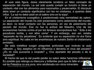 Al usar esta figura, Jesús claramente condena un falso concepto de
separación del mundo. La sal solo puede cumplir su función si tiene un
contacto vital con los alimentos para sazonarlos y preservarlos. El discípulo
debe tener un contacto significativo con los no cristianos, a quienes debe
influir. “La sal no debe estar en el salero sino en la sopa”.
  En el cristianismo evangélico a predominado esta mentalidad de salero.
La separación del mundo ha sido presentada como aislamiento del mundo,
es decir, no tener contacto con las personas, en vez de aislamiento del
pecado del mundo. Esa no fue la actitud del Maestro. Una de las
acusaciones hechas contra el por los fariseos escrupulosos fue: “ Este a los
pecadores recibe, y con ellos come”. Y sin embargo, aun así, estaba
"separado de los pecadores”. Es evidente que su separación no era física
sino espiritual. No cabe en las enseñanzas de nuestro Señor el cristianismo
ermitaño.
  De esta metáfora surgen preguntas profundas que motivan la auto
reflexión: ¿ Soy aséptico en mi influencia o derramo el virus del pecado?
¿Es mi vida punzante o insípida? ¿ Vivo apartado del pecado o de la
sociedad?
  El hecho de que la sal puede perder su sabor debe hacernos reflexionar.
Es posible que retenga su blancura y brillantes pero que le falte el sabor. La
sal de Palestina no era pura, sino adulterada con otros minerales.
    WWW.ANTORCHADELAFE.CL
 