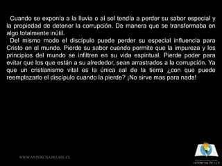 Cuando se exponía a la lluvia o al sol tendía a perder su sabor especial y
la propiedad de detener la corrupción. De manera que se transformaba en
algo totalmente inútil.
  Del mismo modo el discípulo puede perder su especial influencia para
Cristo en el mundo. Pierde su sabor cuando permite que la impureza y los
principios del mundo se infiltren en su vida espiritual. Pierde poder para
evitar que los que están a su alrededor, sean arrastrados a la corrupción. Ya
que un cristianismo vital es la única sal de la tierra ¿con que puede
reemplazarlo el discípulo cuando la pierde? ¡No sirve mas para nada!




    WWW.ANTORCHADELAFE.CL
 