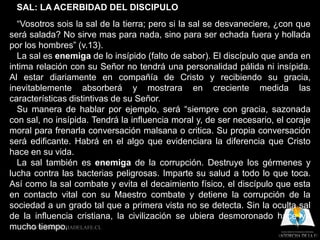 SAL: LA ACERBIDAD DEL DISCIPULO
  “Vosotros sois la sal de la tierra; pero si la sal se desvaneciere, ¿con que
será salada? No sirve mas para nada, sino para ser echada fuera y hollada
por los hombres” (v.13).
  La sal es enemiga de lo insípido (falto de sabor). El discípulo que anda en
intima relación con su Señor no tendrá una personalidad pálida ni insípida.
Al estar diariamente en compañía de Cristo y recibiendo su gracia,
inevitablemente absorberá y mostrara en creciente medida las
características distintivas de su Señor.
  Su manera de hablar por ejemplo, será “siempre con gracia, sazonada
con sal, no insípida. Tendrá la influencia moral y, de ser necesario, el coraje
moral para frenarla conversación malsana o critica. Su propia conversación
será edificante. Habrá en el algo que evidenciara la diferencia que Cristo
hace en su vida.
  La sal también es enemiga de la corrupción. Destruye los gérmenes y
lucha contra las bacterias peligrosas. Imparte su salud a todo lo que toca.
Así como la sal combate y evita el decaimiento físico, el discípulo que esta
en contacto vital con su Maestro combate y detiene la corrupción de la
sociedad a un grado tal que a primera vista no se detecta. Sin la oculta sal
de la influencia cristiana, la civilización se ubiera desmoronado hace ya
mucho tiempo.
     WWW.ANTORCHADELAFE.CL
 