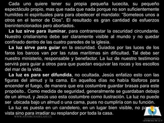 Cada uno quiere tener su propia pequeña lucecita, su pequeño
espectáculo propio, mas que nada que nada porque no son suficientemente
humildes ni espirituales para para obedecer el mandato: “Someteos unos a
otros en el temor de Dios”. El resultado es gran cantidad de esfuerzos
bienintencionados pero abortados.
   La luz sirve para iluminar, para contrarrestar la oscuridad circundante.
Nuestro cristianismo debe ser claramente visible al mundo y no quedar
confinado dentro de las cuatro paredes de la iglesia.
   La luz sirve para guiar en la oscuridad. Guiados por las luces de los
faros los barcos van por las rutas marítimas sin dificultad. Tal debe ser
nuestro ministerio, responsable y benefactor. La luz de nuestro testimonio
servirá para guiar a otros para que puedan esquivar las rocas y los escollos
del mar de la vida.
   La luz es para ser difundida, no ocultada. Jesús enfatizo esto con las
figuras del almud y la cama. En aquellos días no había fósforos para
encender el fuego, de manera que era costumbre guardar brasas para este
propósito.. Como medida de seguridad, generalmente se guardaban debajo
de un almud, y Jesús uso esta costumbre como ilustración. La luz no puede
ser ubicada bajo un almud o una cama, pues no cumpliría con su función.
   La luz es puesta en un candelero, en un lugar bien visible, no para ser
vista sino para irradiar su resplandor por toda la casa.
    WWW.ANTORCHADELAFE.CL
 