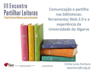 Comunicação e partilha
nas bibliotecas:
ferramentas Web 2.0 e a
experiência da
Universidade do Algarve
Emília Lúcia Pacheco
epacheco@ualg.pt
11/03/2014
 