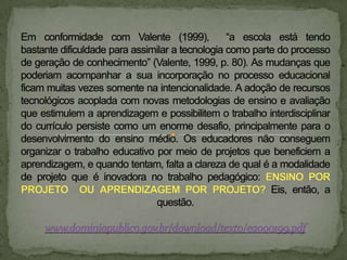 Em conformidade com Valente (1999),  “a escola está tendo bastante dificuldade para assimilar a tecnologia como parte do processo de geração de conhecimento” (Valente, 1999, p. 80). As mudanças que poderiam acompanhar a sua incorporação no processo educacional ficam muitas vezes somente na intencionalidade. A adoção de recursos tecnológicos acoplada com novas metodologias de ensino e avaliação que estimulem a aprendizagem e possibilitem o trabalho interdisciplinar do currículo persiste como um enorme desafio, principalmente para o desenvolvimento do ensino médio. Os educadores não conseguem organizar o trabalho educativo por meio de projetos que beneficiem a aprendizagem, e quando tentam, falta a clareza de qual é a modalidade de projeto que é inovadora no trabalho pedagógico: ENSINO POR PROJETO  OU APRENDIZAGEM POR PROJETO? Eis, então, a questão. www.dominiopublico.gov.br/download/texto/ea000199.pdf