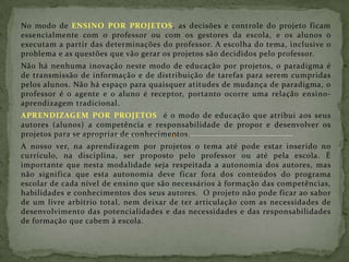 No modo de ENSINO POR PROJETOS, as decisões e controle do projeto ficam essencialmente com o professor ou com os gestores da escola, e os alunos o executam a partir das determinações do professor. A escolha do tema, inclusive o problema e as questões que vão gerar os projetos são decididos pelo professor.  Não há nenhuma inovação neste modo de educação por projetos, o paradigma é de transmissão de informação e de distribuição de tarefas para serem cumpridas pelos alunos. Não há espaço para quaisquer atitudes de mudança de paradigma, o professor é o agente e o aluno é receptor, portanto ocorre uma relação ensino-aprendizagem tradicional. APRENDIZAGEM POR PROJETOS  é o modo de educação que atribui aos seus autores (alunos) a competência e responsabilidade de propor e desenvolver os projetos para se apropriar de conhecimentos.  A nosso ver, na aprendizagem por projetos o tema até pode estar inserido no currículo, na disciplina, ser proposto pelo professor ou até pela escola. É importante que nesta modalidade seja respeitada a autonomia dos autores, mas não significa que esta autonomia deve ficar fora dos conteúdos do programa escolar de cada nível de ensino que são necessários à formação das competências, habilidades e conhecimentos dos seus autores.  O projeto não pode ficar ao sabor de um livre arbítrio total, nem deixar de ter articulação com as necessidades de desenvolvimento das potencialidades e das necessidades e das responsabilidades de formação que cabem à escola. 