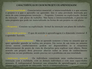 CARACTERÍSTICAS DE UM BOM PROJETO DE APRENDIZAGEMIntencionalidade - Característica essencial, a intencionalidade é o que orienta o projeto e o que o aprendiz vai aprender. Isto é: uma atividade motivada por meio de uma conseqüente intenção. -  Proposta. Consiste na explicitação  formal da intenção – um plano de trabalho. Não basta a intencionalidade, é preciso ter uma proposta que pode ser materializada na forma de um projeto ou um plano.