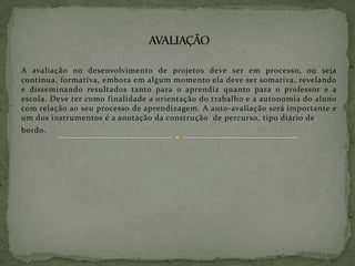 Áreas de conhecimento -  Não se aprende somente o tema ou assunto que se quer aprender quando se realiza um projeto. Em torno de um tema ou assunto vários outros conhecimentos podem ser depreendidos se o situarmos diferentemente do ponto de vista de disciplina para explicar esse objeto. Neste sentido um projeto deve procurar abarcar todas as áreas de conhecimento implícitas no seu problema, sendo preciso ver o problema em sua totalidade.