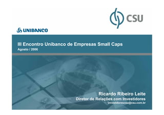 CONFIDENCIAL




III Encontro Unibanco de Empresas Small Caps
Agosto / 2006




                                   Ricardo Ribeiro Leite
                        Diretor de Relações com Investidores
                                        investidorescsu@csu.com.br
 