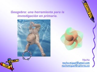 Nacho
nacho.miguel@gmail.com
nachomiguel@cplloreu.es
Geogebra: una herramienta para la
investigación en primaria.
 