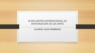 III ENCUENTRO INTERNACIONAL EN
INVESTIGACION DE LAS ARTES
ALUMNO: ALEXI ZAMBRANO
 