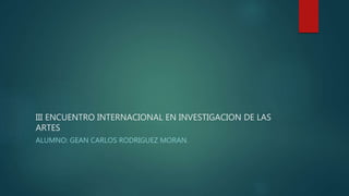 III ENCUENTRO INTERNACIONAL EN INVESTIGACION DE LAS
ARTES
ALUMNO: GEAN CARLOS RODRIGUEZ MORAN.
 