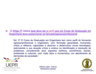 o O Artigo 3º coloca qual deve ser o perfil que um Curso de Graduação em
                        Engenharia deve proporcionar ao formado/egresso/profissional:

                                        “Art. 3º O Curso de Graduação em Engenharia tem como perfil do formando
                                         egresso/profissional o engenheiro, com formação generalista, humanista,
                                         crítica e reflexiva, capacitado a absorver e desenvolver novas tecnologias,
                                         estimulando a sua atuação crítica e criativa na identificação e resolução de
                                         problemas, considerando seus aspectos políticos, econômicos, sociais,
                                         ambientais e culturais, com visão ética e humanística, em atendimento às
                                         demandas da sociedade.”



                                                                  PROFA. MSC. THAYS
                                                                   PERASSOLI BOIKO
                    d




                                                        ã
C




                        C




                                        M
a




    m




        p




            u




                s




                    e




                        a




                            m




                                p




                                    o




                                            o




                                                u




                                                    r




                                                            o
 