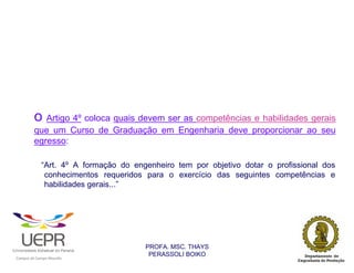 o Artigo 4º coloca quais devem ser as competências e habilidades gerais
                        que um Curso de Graduação em Engenharia deve proporcionar ao seu
                        egresso:

                            “Art. 4º A formação do engenheiro tem por objetivo dotar o profissional dos
                             conhecimentos requeridos para o exercício das seguintes competências e
                             habilidades gerais...”




                                                                PROFA. MSC. THAYS
                                                                 PERASSOLI BOIKO
                    d




                                                        ã
C




                        C




                                        M
a




    m




        p




            u




                s




                    e




                        a




                            m




                                p




                                    o




                                            o




                                                u




                                                    r




                                                            o
 