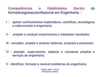 Competências      e     Habilidades   Gerais                      do
  formado/egresso/profissional em Engenharia: :

I-     aplicar conhecimentos matemáticos, científicos, tecnológicos
       e instrumentais à engenharia;

II -   projetar e conduzir experimentos e interpretar resultados;

III - conceber, projetar e analisar sistemas, produtos e processos;

IV - planejar, supervisionar, elaborar e coordenar projetos e
    serviços de engenharia;

V - identificar, formular e resolver problemas de engenharia;
                            PROFA. MSC. THAYS
                             PERASSOLI BOIKO
 