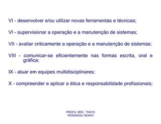 VI - desenvolver e/ou utilizar novas ferramentas e técnicas;

VI - supervisionar a operação e a manutenção de sistemas;

VII - avaliar criticamente a operação e a manutenção de sistemas;

VIII - comunicar-se eficientemente nas formas escrita, oral e
       gráfica;

IX - atuar em equipes multidisciplinares;

X - compreender e aplicar a ética e responsabilidade profissionais;




                           PROFA. MSC. THAYS
                            PERASSOLI BOIKO
 