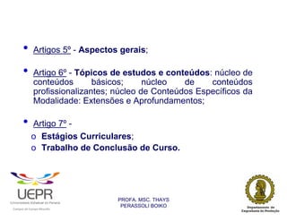 •           Artigos 5º - Aspectos gerais;

                •           Artigo 6º - Tópicos de estudos e conteúdos: núcleo de
                            conteúdos       básicos;     núcleo   de    conteúdos
                            profissionalizantes; núcleo de Conteúdos Específicos da
                            Modalidade: Extensões e Aprofundamentos;

                •           Artigo 7º -
                            o Estágios Curriculares;
                            o Trabalho de Conclusão de Curso.




                                                                PROFA. MSC. THAYS
                                                                 PERASSOLI BOIKO
                    d




                                                        ã
C




                        C




                                        M
a




    m




        p




            u




                s




                    e




                        a




                            m




                                p




                                    o




                                            o




                                                u




                                                    r




                                                            o
 