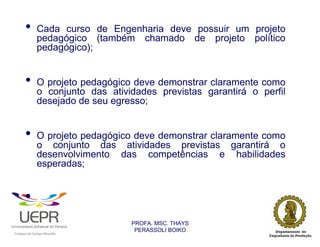 •           Cada curso de Engenharia deve possuir um projeto
                            pedagógico (também chamado de projeto político
                            pedagógico);


                •           O projeto pedagógico deve demonstrar claramente como
                            o conjunto das atividades previstas garantirá o perfil
                            desejado de seu egresso;


                •           O projeto pedagógico deve demonstrar claramente como
                            o conjunto das atividades previstas garantirá o
                            desenvolvimento das competências e habilidades
                            esperadas;


                •
                                                                PROFA. MSC. THAYS
                                                                 PERASSOLI BOIKO
                    d




                                                        ã
C




                        C




                                        M
a




    m




        p




            u




                s




                    e




                        a




                            m




                                p




                                    o




                                            o




                                                u




                                                    r




                                                            o
 