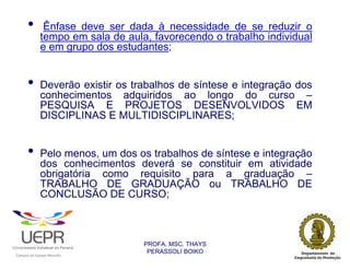 •            Ênfase deve ser dada à necessidade de se reduzir o
                            tempo em sala de aula, favorecendo o trabalho individual
                            e em grupo dos estudantes;


                •           Deverão existir os trabalhos de síntese e integração dos
                            conhecimentos adquiridos ao longo do curso –
                            PESQUISA E PROJETOS DESENVOLVIDOS EM
                            DISCIPLINAS E MULTIDISCIPLINARES;


                •           Pelo menos, um dos os trabalhos de síntese e integração
                            dos conhecimentos deverá se constituir em atividade
                            obrigatória como requisito para a graduação –
                            TRABALHO DE GRADUAÇÃO ou TRABALHO DE
                            CONCLUSÃO DE CURSO;



                                                                PROFA. MSC. THAYS
                                                                 PERASSOLI BOIKO
                    d




                                                        ã
C




                        C




                                        M
a




    m




        p




            u




                s




                    e




                        a




                            m




                                p




                                    o




                                            o




                                                u




                                                    r




                                                            o
 
