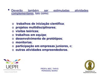 •           Deverão   também       ser                          estimuladas   atividades
                            complementares, tais como:


                                o                    trabalhos de iniciação científica;
                                o                   projetos multidisciplinares;
                                o                   visitas teóricas;
                                o                   trabalhos em equipe;
                                o                   desenvolvimento de protótipos;
                                o                   monitorias;
                                o                   participação em empresas juniores, e;
                                o                   outras atividades empreendedoras.




                                                                    PROFA. MSC. THAYS
                                                                     PERASSOLI BOIKO
                    d




                                                        ã
C




                        C




                                        M
a




    m




        p




            u




                s




                    e




                        a




                            m




                                p




                                    o




                                            o




                                                u




                                                    r




                                                            o
 
