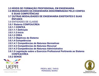 3.5 NÍVEIS DE FORMAÇÃO PROFISSIONAL EM ENGENHARIA
                3.6 MODALIDADES DA ENGENHARIA DESCRIMINADAS PELO CONFEA
                    E SUAS COMPETÊNCIAS
                3.7 OUTRAS MODALIDADES DE ENGENHARIA EXISTENTES E SUAS
                    ÊNFASES
                3.8 ENTIDADES DE CLASSE
                3.8.1 Sistema CONFEA/CREA
                3.8.1.1 CONFEA
                3.8.1.1.1 Definição
                3.8.1.1.2 Início
                3.8.1.2 CREA
                3.8.1.3 Objetivos do Sistema
                3.8.1.4 Competências
                3.8.1.4.1 Competências de Natureza Normativas
                3.8.1.4.2 Competências de Natureza Recursal
                3.8.1.4.3 Competências de Natureza Administrativa
                3.8.1.5 Legislação sobre o Exercício Profissional Pertinente ao Sistema
                    CONFEA/CREA
                3.8.2 SENGE




                                                                PROFA. MSC. THAYS
                                                                 PERASSOLI BOIKO
                    d




                                                        ã
C




                        C




                                        M
a




    m




        p




            u




                s




                    e




                        a




                            m




                                p




                                    o




                                            o




                                                u




                                                    r




                                                            o
 