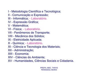 I - Metodologia Científica e Tecnológica;
II - Comunicação e Expressão;
III - Informática; - Laboratório.
IV - Expressão Gráfica;
V - Matemática;
VI - Física; - Laboratório.
VII - Fenômenos de Transporte;
VIII - Mecânica dos Sólidos;
IX - Eletricidade Aplicada;
X - Química; - Laboratório.
XI - Ciência e Tecnologia dos Materiais;
XII - Administração;
XIII - Economia;
XIV - Ciências do Ambiente;
XV - Humanidades, Ciências Sociais e Cidadania.

                       PROFA. MSC. THAYS
                        PERASSOLI BOIKO
 