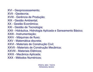 XVI - Geoprocessamento;
XVII - Geotecnia;
XVIII - Gerência de Produção;
XIX - Gestão Ambiental;
XX - Gestão Econômica;
XXI - Gestão de Tecnologia;
XXII - Hidráulica, Hidrologia Aplicada e Saneamento Básico;
XXIII - Instrumentação;
XXIV - Máquinas de fluxo;
XXV - Matemática discreta;
XXVI - Materiais de Construção Civil;
XXVII - Materiais de Construção Mecânica;
XXVIII - Materiais Elétricos;
XXIX - Mecânica Aplicada;
XXX - Métodos Numéricos;

                       PROFA. MSC. THAYS
                        PERASSOLI BOIKO
 