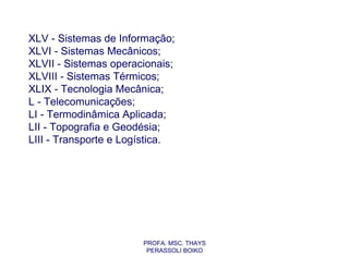 XLV - Sistemas de Informação;
XLVI - Sistemas Mecânicos;
XLVII - Sistemas operacionais;
XLVIII - Sistemas Térmicos;
XLIX - Tecnologia Mecânica;
L - Telecomunicações;
LI - Termodinâmica Aplicada;
LII - Topografia e Geodésia;
LIII - Transporte e Logística.




                       PROFA. MSC. THAYS
                        PERASSOLI BOIKO
 