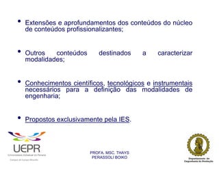 •           Extensões e aprofundamentos dos conteúdos do núcleo
                            de conteúdos profissionalizantes;


                •           Outros   conteúdos                     destinados       a   caracterizar
                            modalidades;


                •           Conhecimentos científicos, tecnológicos e instrumentais
                            necessários para a definição das modalidades de
                            engenharia;


                •           Propostos exclusivamente pela IES.



                                                                PROFA. MSC. THAYS
                                                                 PERASSOLI BOIKO
                    d




                                                        ã
C




                        C




                                        M
a




    m




        p




            u




                s




                    e




                        a




                            m




                                p




                                    o




                                            o




                                                u




                                                    r




                                                            o
 