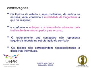 OBSERVAÇÕES:

                •           Os tópicos de estudo e seus conteúdos, de ambos os
                            núcleos, varia, conforme a modalidade da Engenharia a
                            que diz respeito;

                •           e conforme o enfoque e a intensidade adotados pela
                            instituição de ensino superior para o curso;

                •            O ordenamento dos conteúdos não representa
                            sequência imposta na estruturação do currículo;

                •           Os tópicos não correspondem necessariamente a
                            disciplinas individuais.



                                                                PROFA. MSC. THAYS
                                                                 PERASSOLI BOIKO
                    d




                                                        ã
C




                        C




                                        M
a




    m




        p




            u




                s




                    e




                        a




                            m




                                p




                                    o




                                            o




                                                u




                                                    r




                                                            o
 